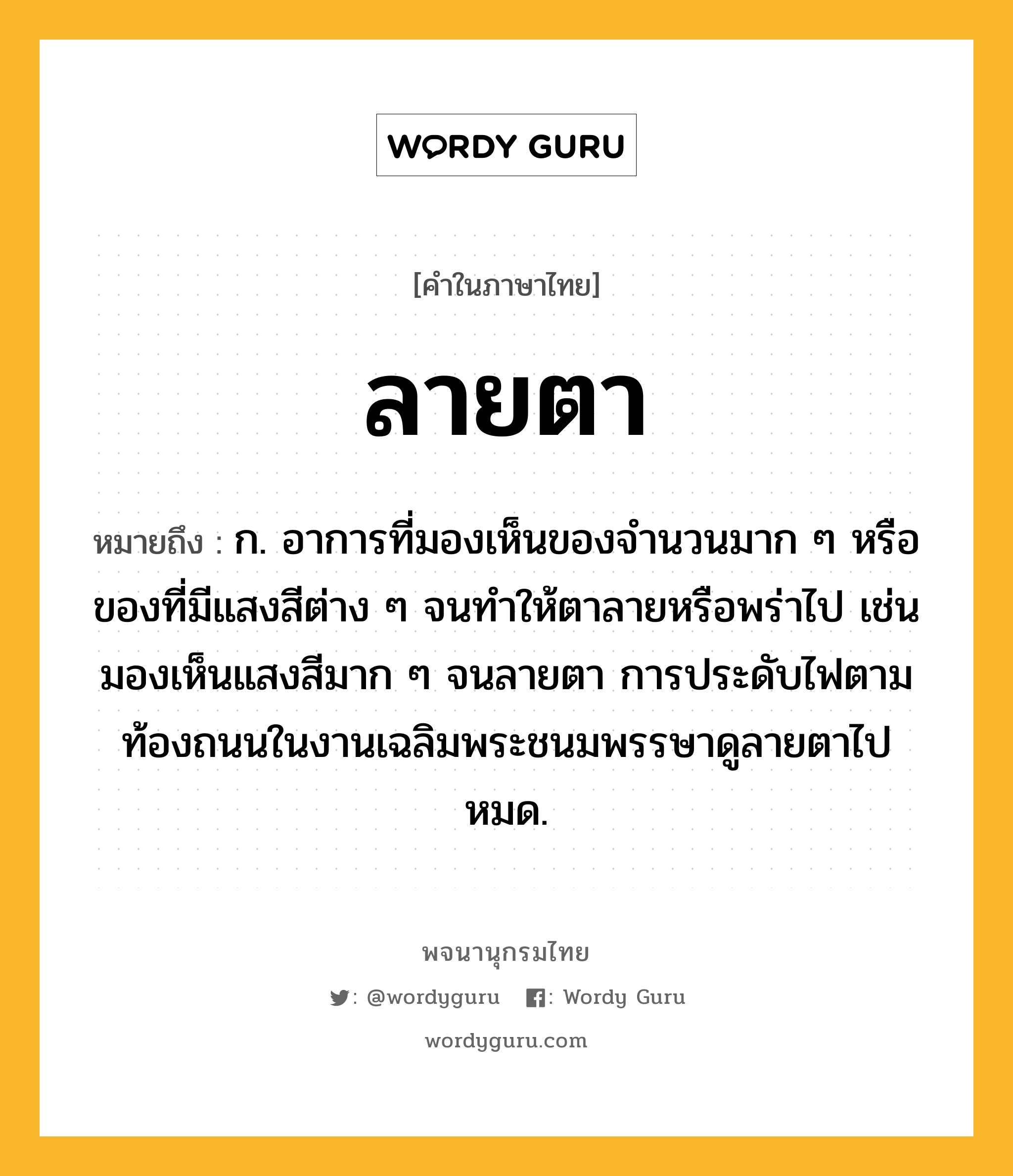 ลายตา หมายถึงอะไร?, คำในภาษาไทย ลายตา หมายถึง ก. อาการที่มองเห็นของจำนวนมาก ๆ หรือของที่มีแสงสีต่าง ๆ จนทำให้ตาลายหรือพร่าไป เช่น มองเห็นแสงสีมาก ๆ จนลายตา การประดับไฟตามท้องถนนในงานเฉลิมพระชนมพรรษาดูลายตาไปหมด.