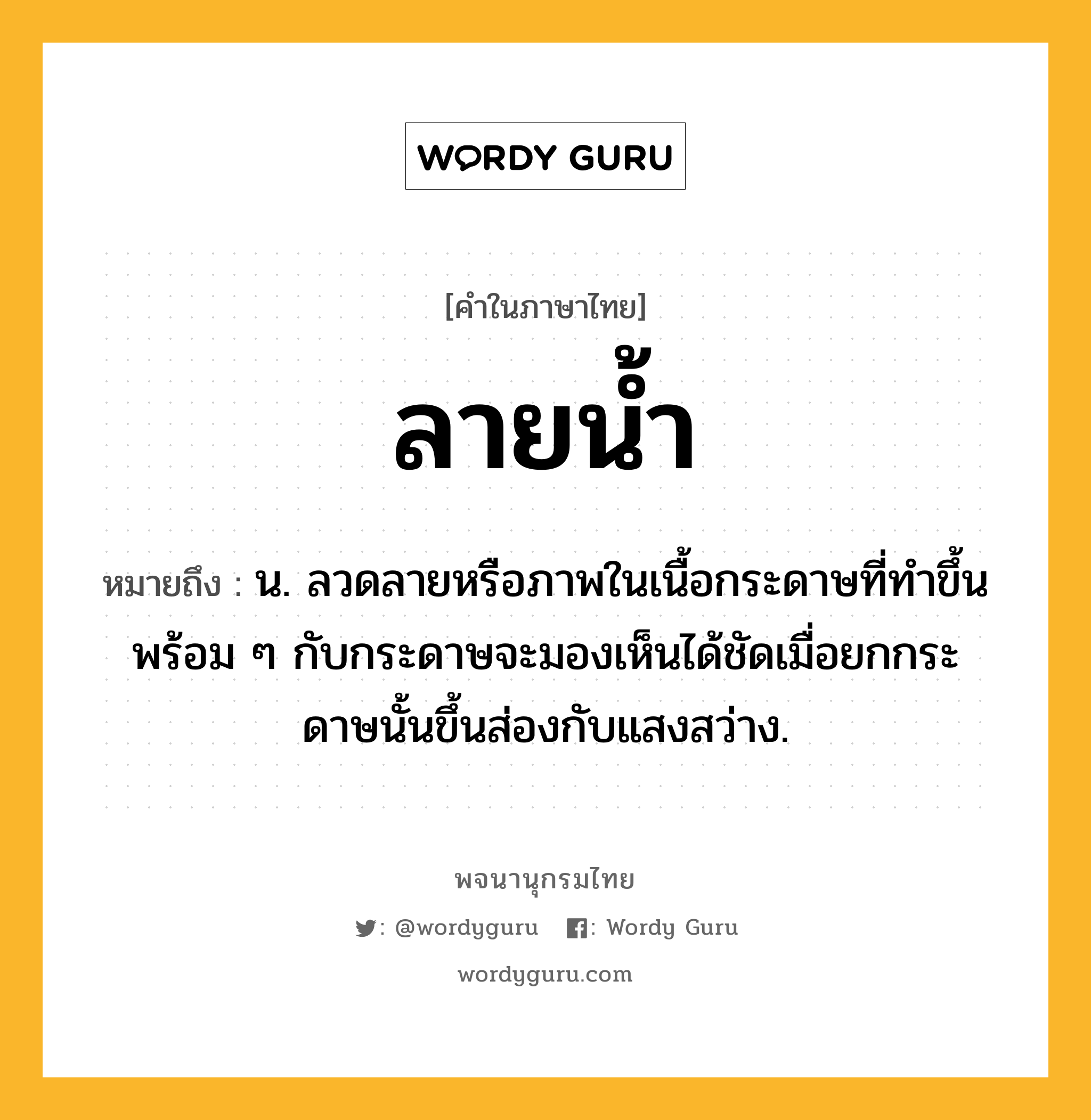 ลายน้ำ ความหมาย หมายถึงอะไร?, คำในภาษาไทย ลายน้ำ หมายถึง น. ลวดลายหรือภาพในเนื้อกระดาษที่ทําขึ้นพร้อม ๆ กับกระดาษจะมองเห็นได้ชัดเมื่อยกกระดาษนั้นขึ้นส่องกับแสงสว่าง.