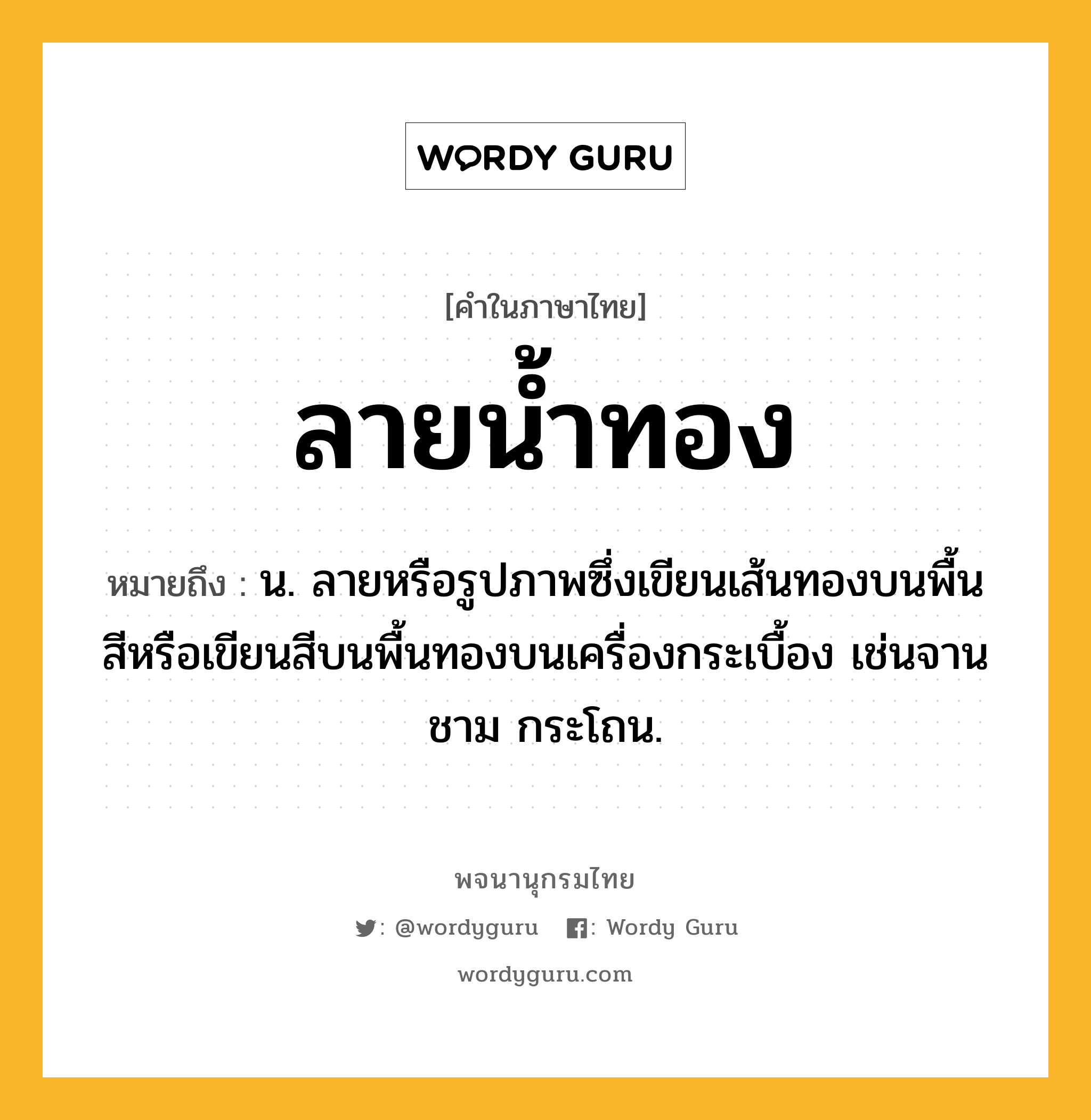 ลายน้ำทอง หมายถึงอะไร?, คำในภาษาไทย ลายน้ำทอง หมายถึง น. ลายหรือรูปภาพซึ่งเขียนเส้นทองบนพื้นสีหรือเขียนสีบนพื้นทองบนเครื่องกระเบื้อง เช่นจาน ชาม กระโถน.