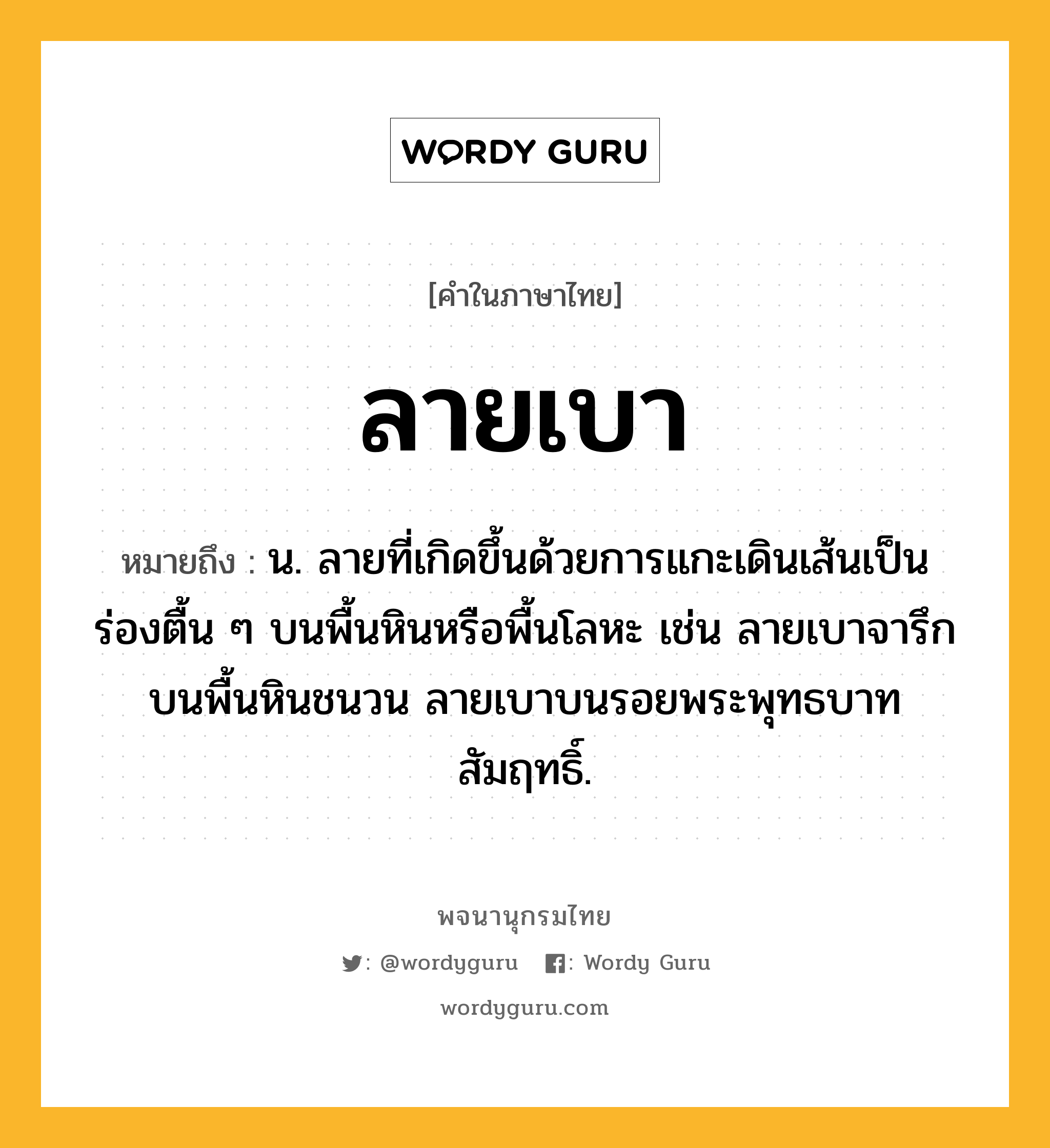 ลายเบา หมายถึงอะไร?, คำในภาษาไทย ลายเบา หมายถึง น. ลายที่เกิดขึ้นด้วยการแกะเดินเส้นเป็นร่องตื้น ๆ บนพื้นหินหรือพื้นโลหะ เช่น ลายเบาจารึกบนพื้นหินชนวน ลายเบาบนรอยพระพุทธบาทสัมฤทธิ์.