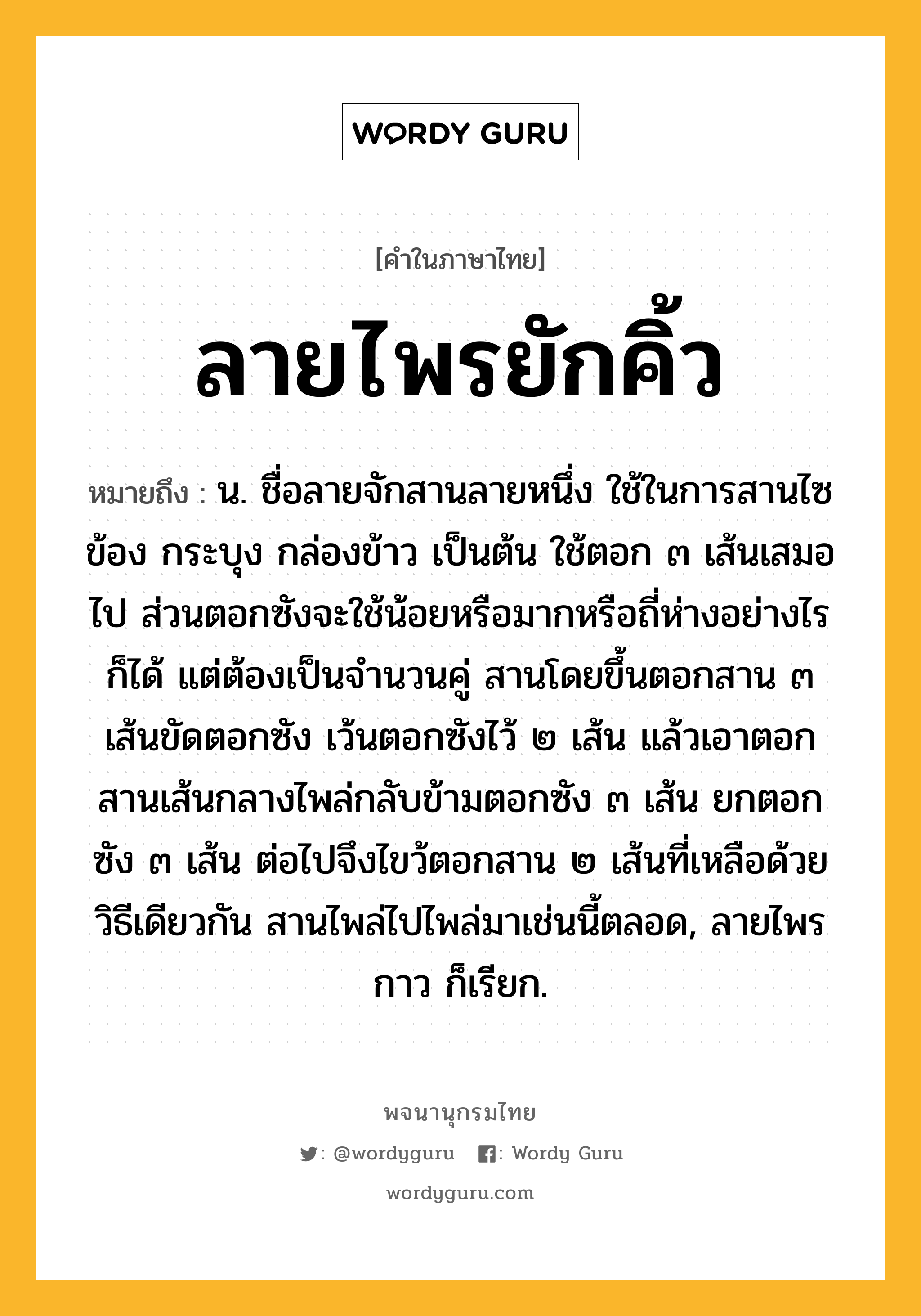 ลายไพรยักคิ้ว หมายถึงอะไร?, คำในภาษาไทย ลายไพรยักคิ้ว หมายถึง น. ชื่อลายจักสานลายหนึ่ง ใช้ในการสานไซ ข้อง กระบุง กล่องข้าว เป็นต้น ใช้ตอก ๓ เส้นเสมอไป ส่วนตอกซังจะใช้น้อยหรือมากหรือถี่ห่างอย่างไรก็ได้ แต่ต้องเป็นจำนวนคู่ สานโดยขึ้นตอกสาน ๓ เส้นขัดตอกซัง เว้นตอกซังไว้ ๒ เส้น แล้วเอาตอกสานเส้นกลางไพล่กลับข้ามตอกซัง ๓ เส้น ยกตอกซัง ๓ เส้น ต่อไปจึงไขว้ตอกสาน ๒ เส้นที่เหลือด้วยวิธีเดียวกัน สานไพล่ไปไพล่มาเช่นนี้ตลอด, ลายไพรกาว ก็เรียก.