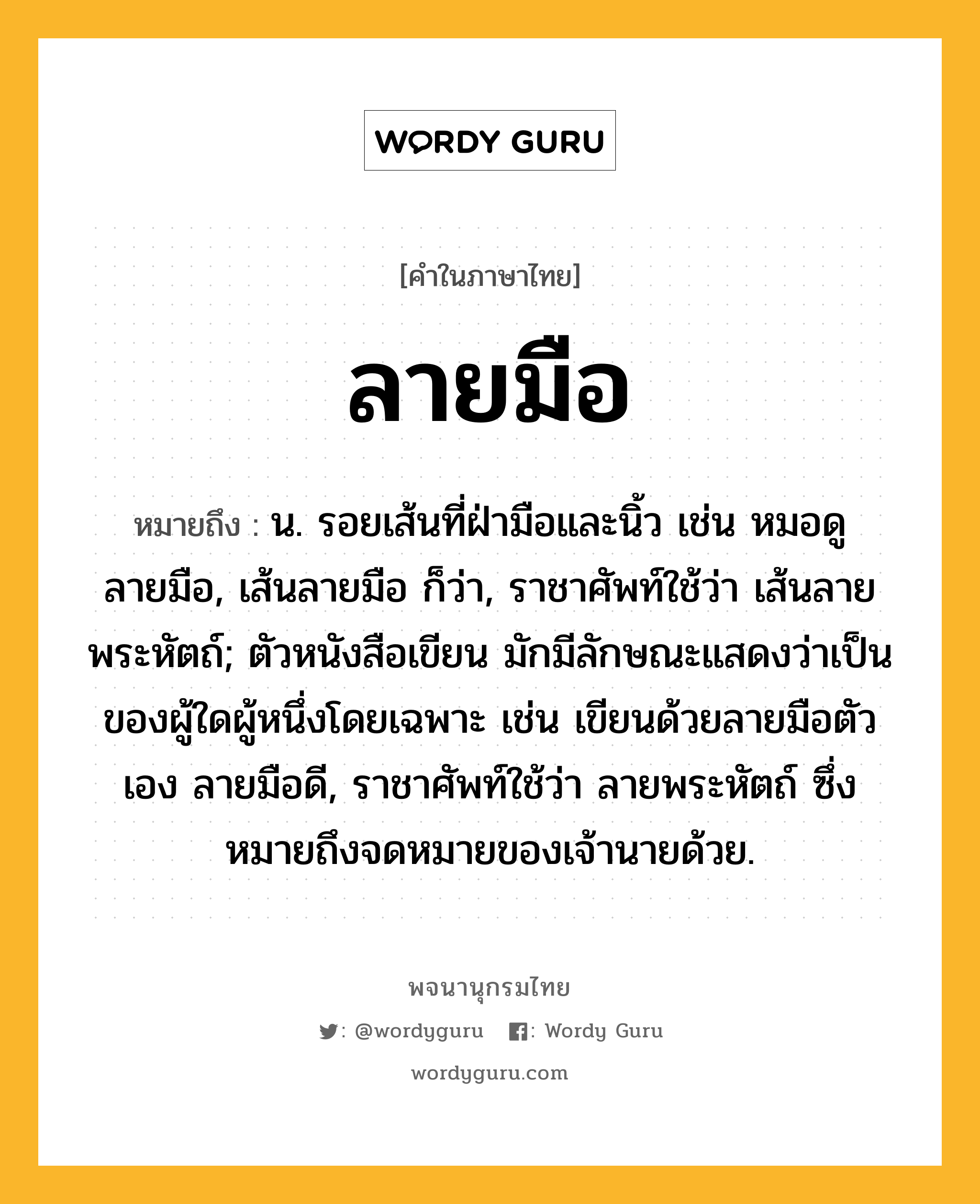 ลายมือ หมายถึงอะไร?, คำในภาษาไทย ลายมือ หมายถึง น. รอยเส้นที่ฝ่ามือและนิ้ว เช่น หมอดูลายมือ, เส้นลายมือ ก็ว่า, ราชาศัพท์ใช้ว่า เส้นลายพระหัตถ์; ตัวหนังสือเขียน มักมีลักษณะแสดงว่าเป็นของผู้ใดผู้หนึ่งโดยเฉพาะ เช่น เขียนด้วยลายมือตัวเอง ลายมือดี, ราชาศัพท์ใช้ว่า ลายพระหัตถ์ ซึ่งหมายถึงจดหมายของเจ้านายด้วย.