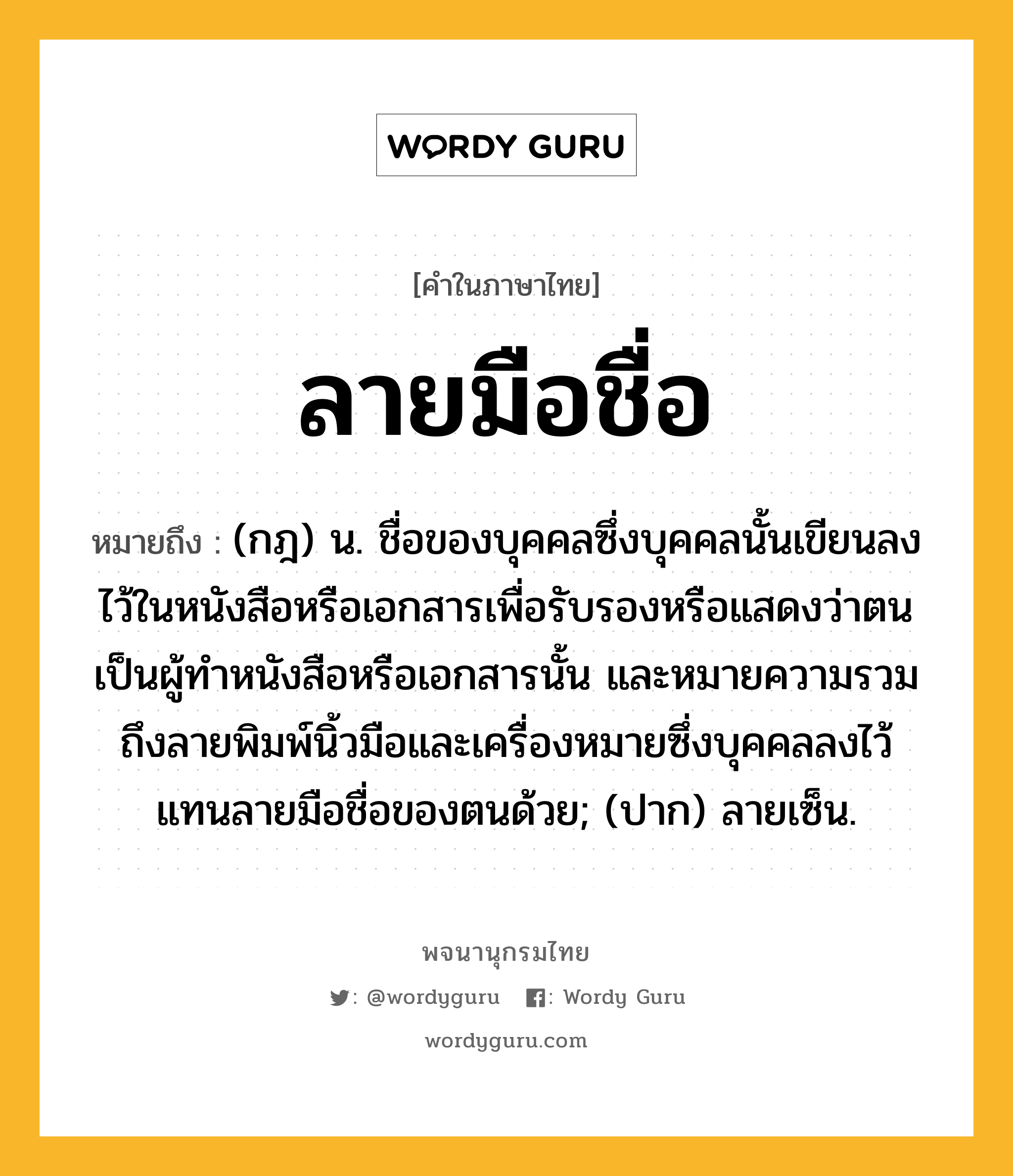 ลายมือชื่อ ความหมาย หมายถึงอะไร?, คำในภาษาไทย ลายมือชื่อ หมายถึง (กฎ) น. ชื่อของบุคคลซึ่งบุคคลนั้นเขียนลงไว้ในหนังสือหรือเอกสารเพื่อรับรองหรือแสดงว่าตนเป็นผู้ทําหนังสือหรือเอกสารนั้น และหมายความรวมถึงลายพิมพ์นิ้วมือและเครื่องหมายซึ่งบุคคลลงไว้แทนลายมือชื่อของตนด้วย; (ปาก) ลายเซ็น.