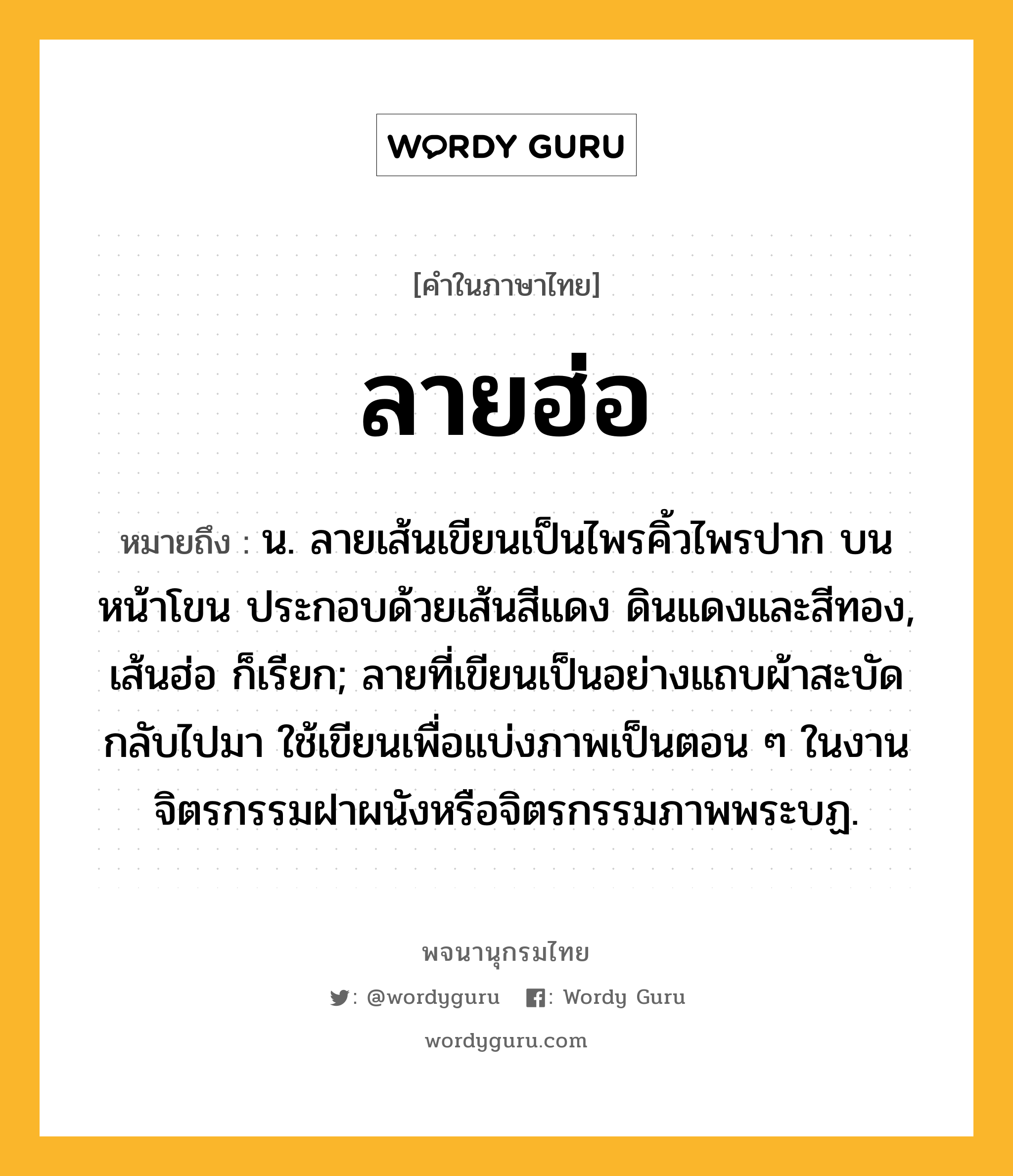 ลายฮ่อ หมายถึงอะไร?, คำในภาษาไทย ลายฮ่อ หมายถึง น. ลายเส้นเขียนเป็นไพรคิ้วไพรปาก บนหน้าโขน ประกอบด้วยเส้นสีแดง ดินแดงและสีทอง, เส้นฮ่อ ก็เรียก; ลายที่เขียนเป็นอย่างแถบผ้าสะบัดกลับไปมา ใช้เขียนเพื่อแบ่งภาพเป็นตอน ๆ ในงานจิตรกรรมฝาผนังหรือจิตรกรรมภาพพระบฏ.