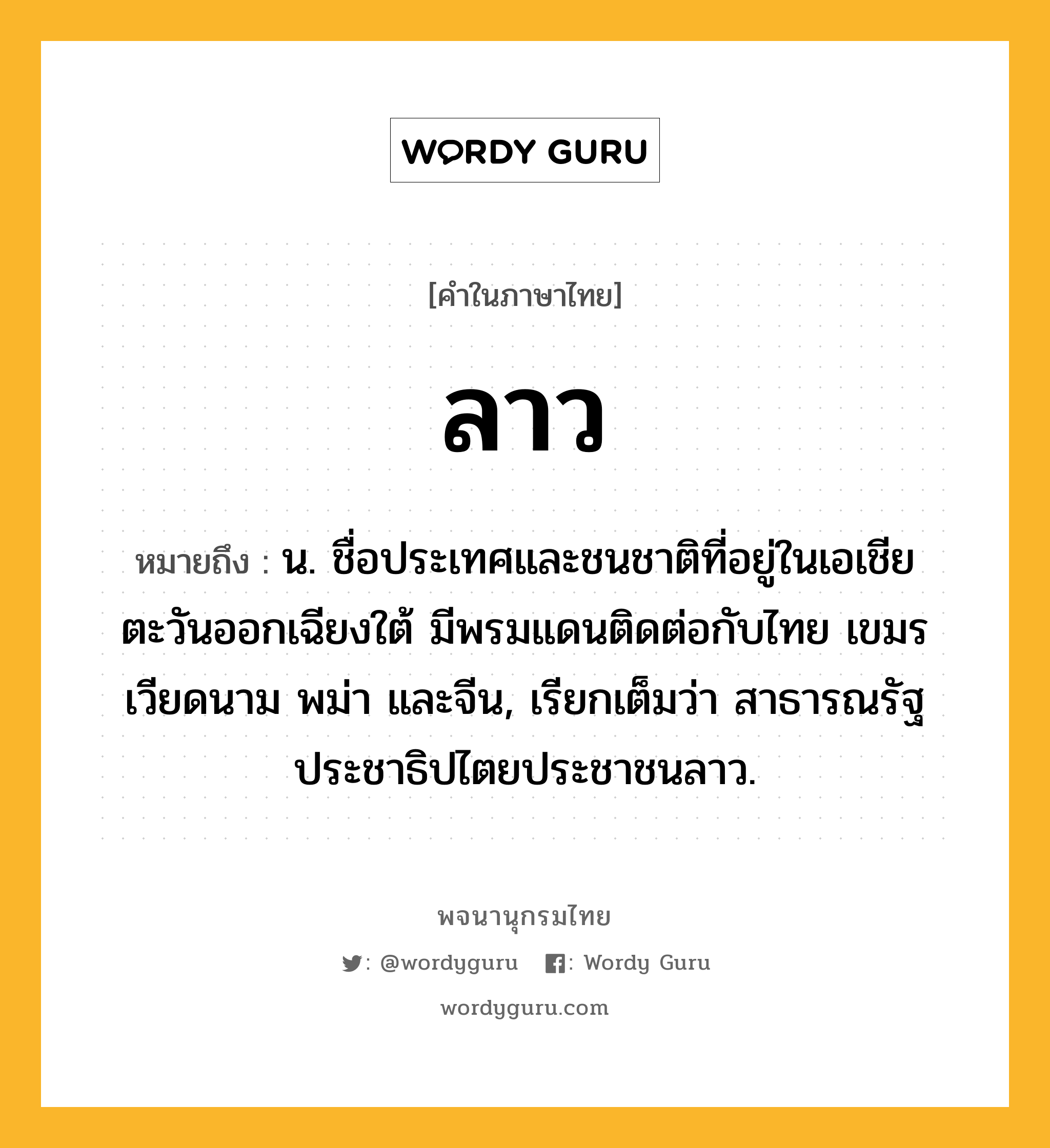 ลาว หมายถึงอะไร?, คำในภาษาไทย ลาว หมายถึง น. ชื่อประเทศและชนชาติที่อยู่ในเอเชียตะวันออกเฉียงใต้ มีพรมแดนติดต่อกับไทย เขมร เวียดนาม พม่า และจีน, เรียกเต็มว่า สาธารณรัฐประชาธิปไตยประชาชนลาว.