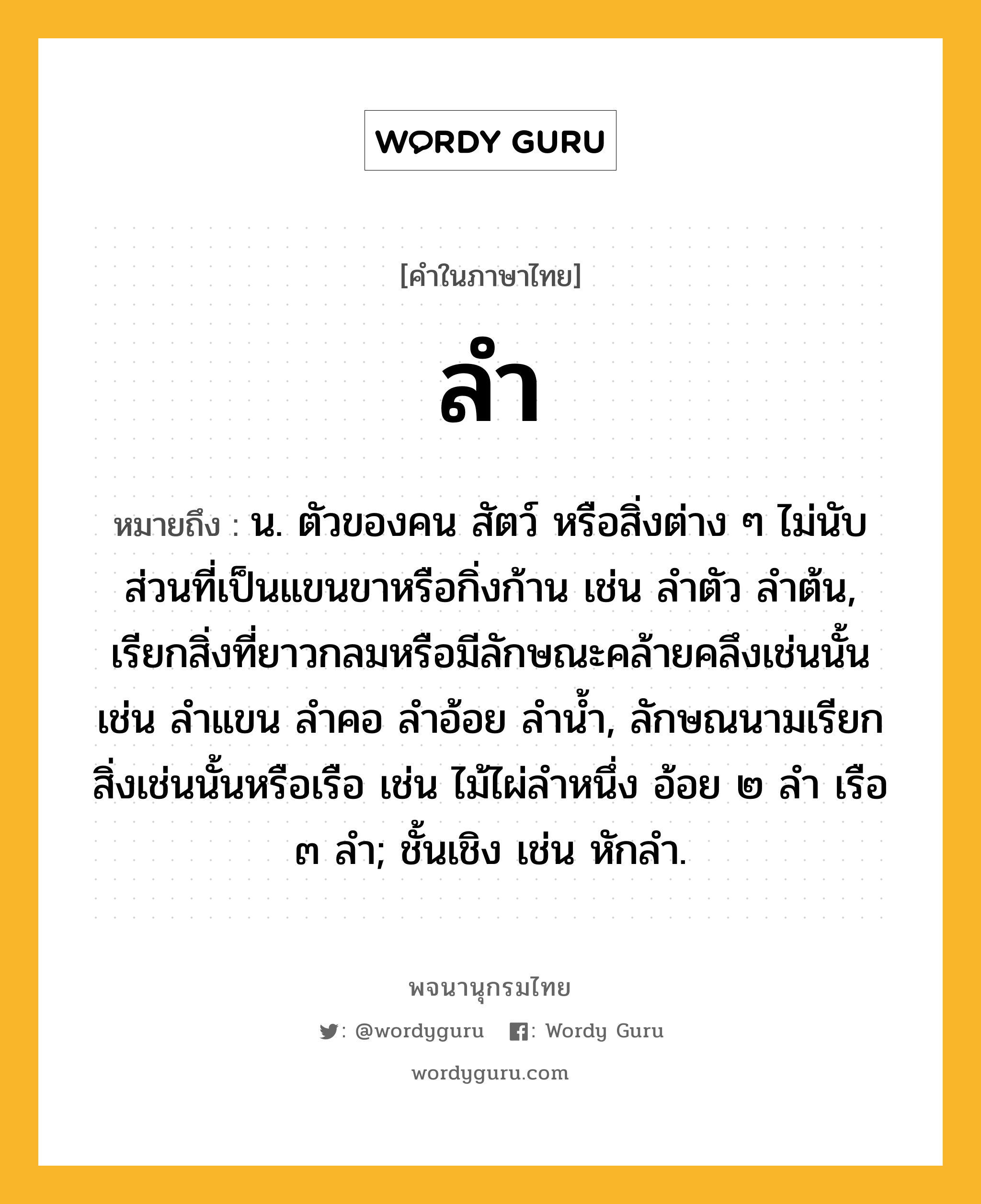 ลำ หมายถึงอะไร?, คำในภาษาไทย ลำ หมายถึง น. ตัวของคน สัตว์ หรือสิ่งต่าง ๆ ไม่นับส่วนที่เป็นแขนขาหรือกิ่งก้าน เช่น ลําตัว ลําต้น, เรียกสิ่งที่ยาวกลมหรือมีลักษณะคล้ายคลึงเช่นนั้น เช่น ลําแขน ลําคอ ลําอ้อย ลํานํ้า, ลักษณนามเรียกสิ่งเช่นนั้นหรือเรือ เช่น ไม้ไผ่ลําหนึ่ง อ้อย ๒ ลํา เรือ ๓ ลํา; ชั้นเชิง เช่น หักลำ.