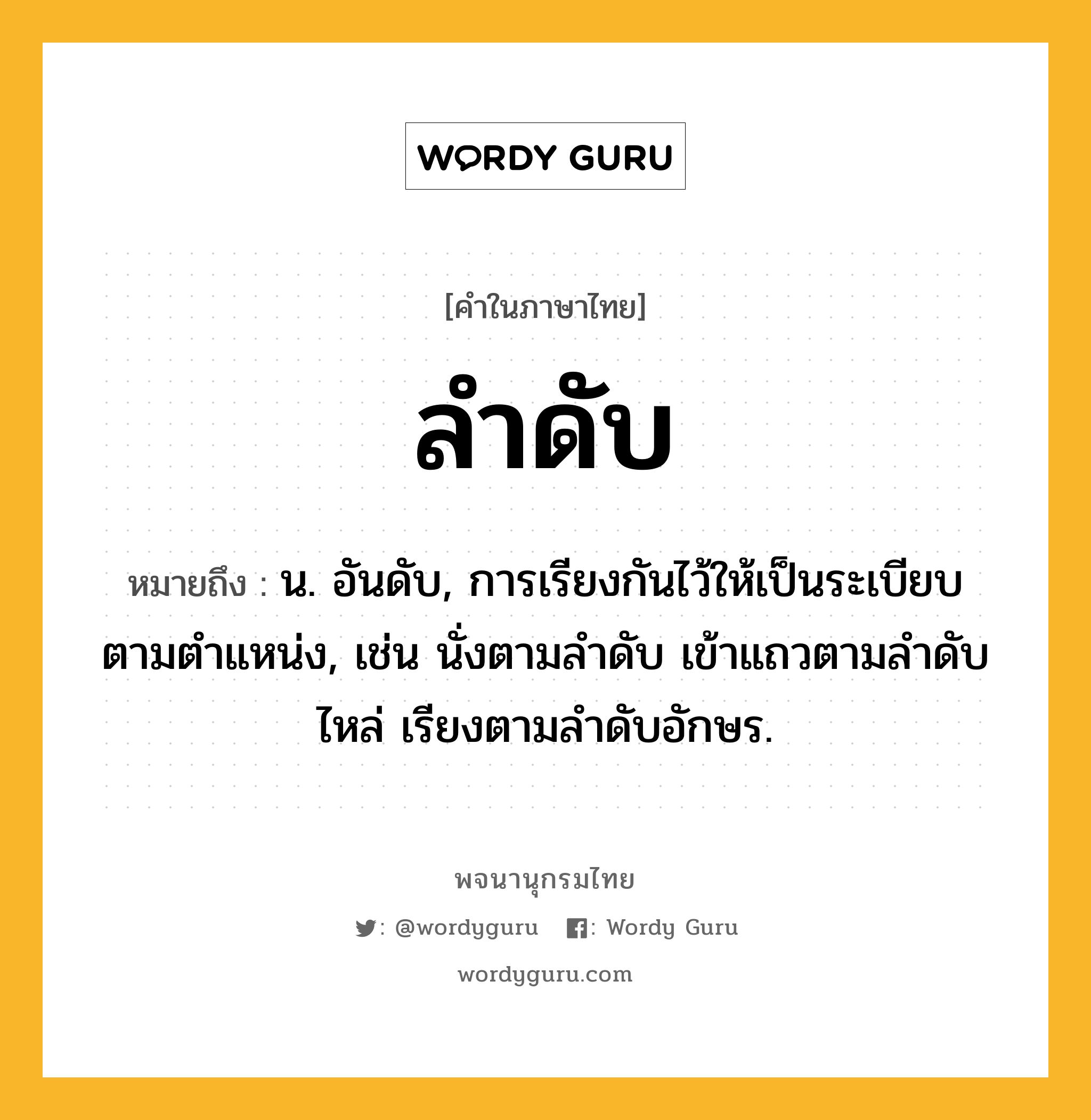 ลำดับ ความหมาย หมายถึงอะไร?, คำในภาษาไทย ลำดับ หมายถึง น. อันดับ, การเรียงกันไว้ให้เป็นระเบียบตามตําแหน่ง, เช่น นั่งตามลำดับ เข้าแถวตามลำดับไหล่ เรียงตามลำดับอักษร.