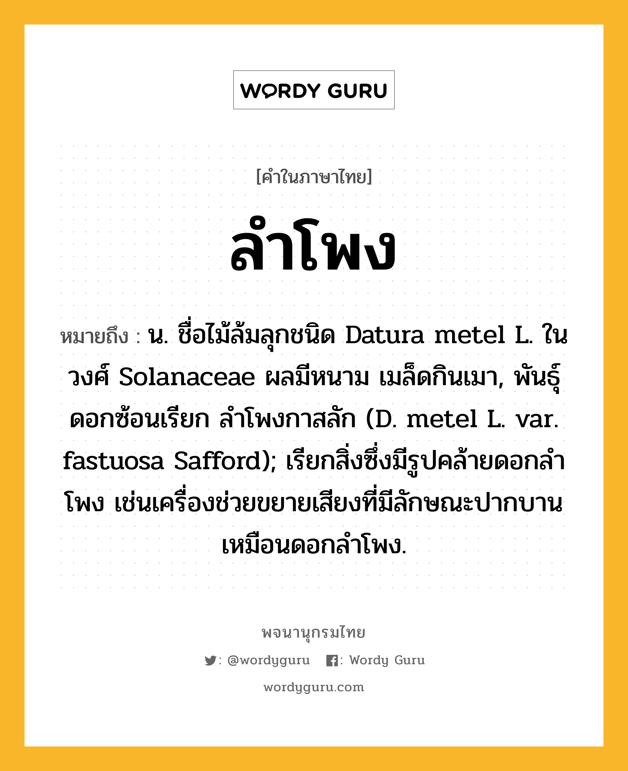 ลำโพง หมายถึงอะไร?, คำในภาษาไทย ลำโพง หมายถึง น. ชื่อไม้ล้มลุกชนิด Datura metel L. ในวงศ์ Solanaceae ผลมีหนาม เมล็ดกินเมา, พันธุ์ดอกซ้อนเรียก ลําโพงกาสลัก (D. metel L. var. fastuosa Safford); เรียกสิ่งซึ่งมีรูปคล้ายดอกลําโพง เช่นเครื่องช่วยขยายเสียงที่มีลักษณะปากบานเหมือนดอกลำโพง.