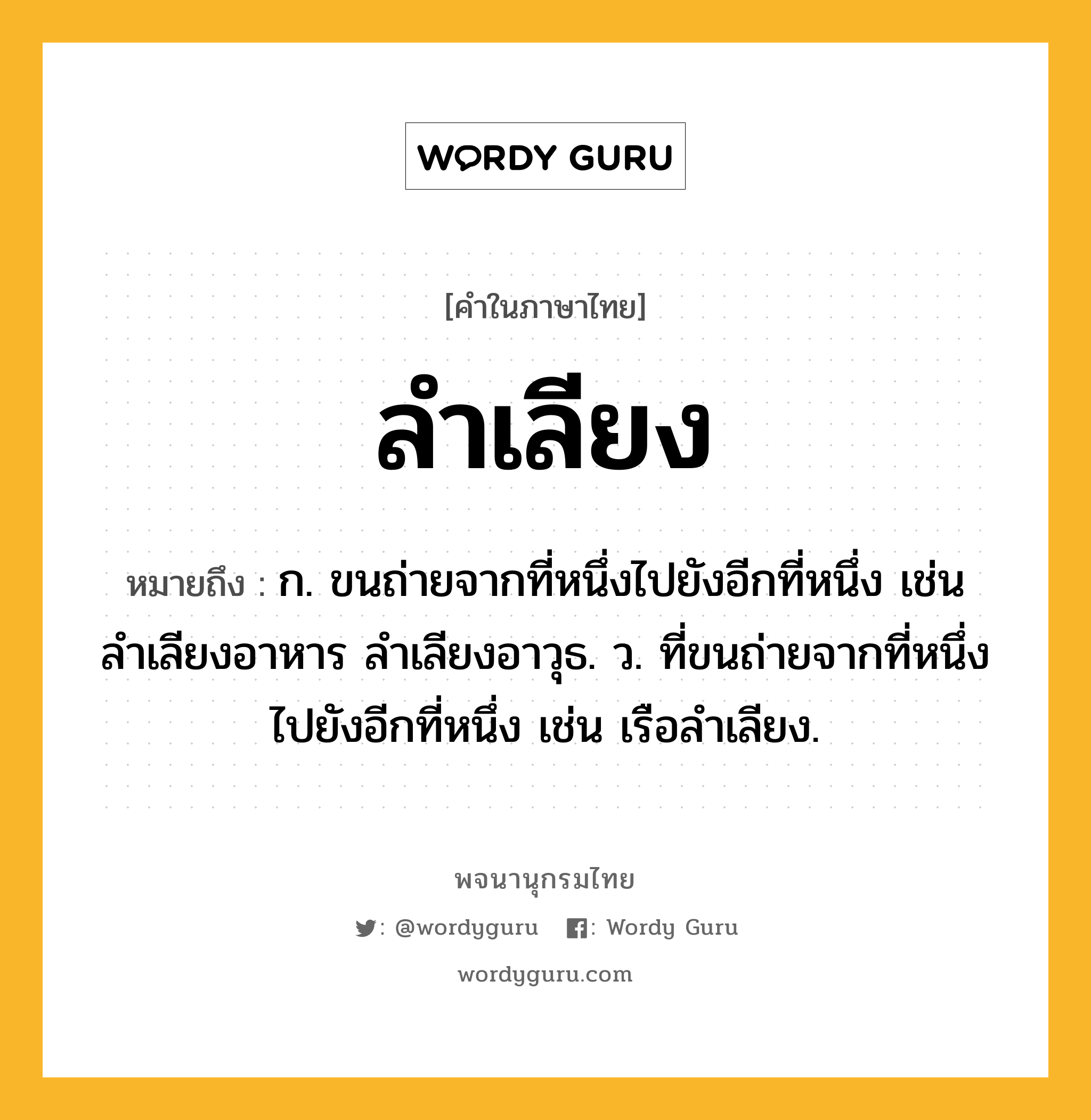 ลำเลียง หมายถึงอะไร?, คำในภาษาไทย ลำเลียง หมายถึง ก. ขนถ่ายจากที่หนึ่งไปยังอีกที่หนึ่ง เช่น ลำเลียงอาหาร ลำเลียงอาวุธ. ว. ที่ขนถ่ายจากที่หนึ่งไปยังอีกที่หนึ่ง เช่น เรือลำเลียง.