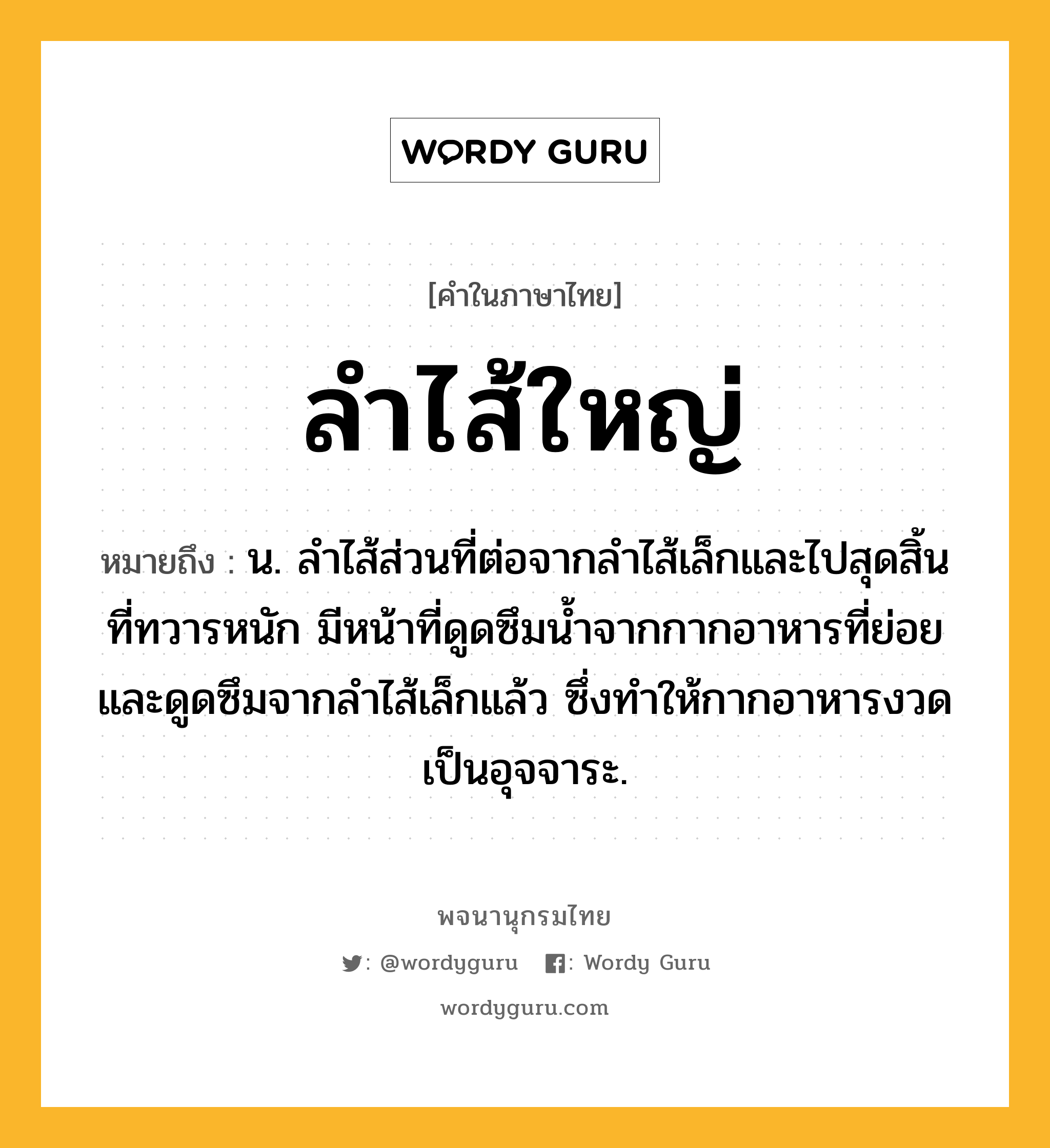 ลำไส้ใหญ่ หมายถึงอะไร?, คำในภาษาไทย ลำไส้ใหญ่ หมายถึง น. ลำไส้ส่วนที่ต่อจากลำไส้เล็กและไปสุดสิ้นที่ทวารหนัก มีหน้าที่ดูดซึมน้ำจากกากอาหารที่ย่อยและดูดซึมจากลำไส้เล็กแล้ว ซึ่งทำให้กากอาหารงวดเป็นอุจจาระ.