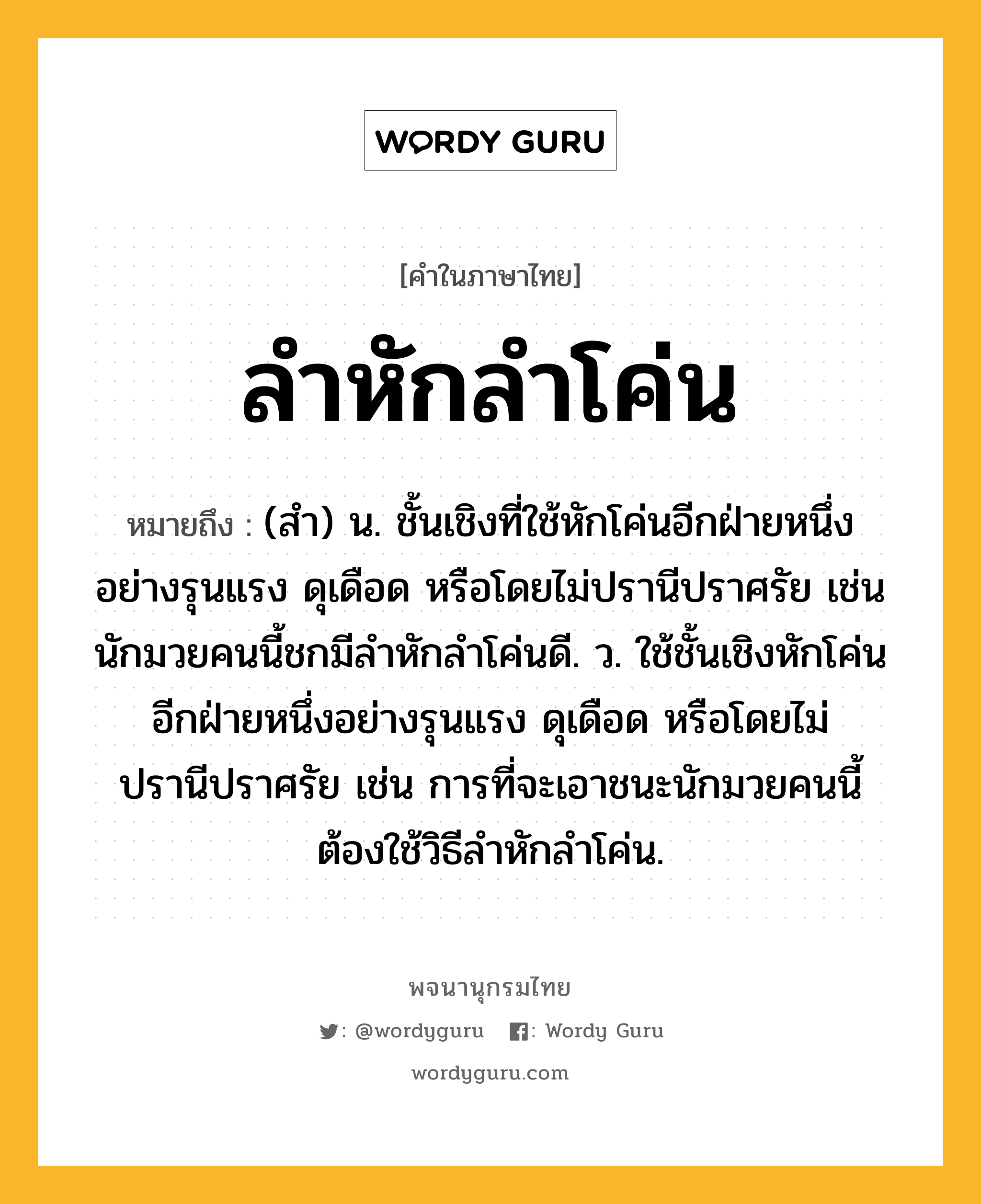 ลำหักลำโค่น หมายถึงอะไร?, คำในภาษาไทย ลำหักลำโค่น หมายถึง (สำ) น. ชั้นเชิงที่ใช้หักโค่นอีกฝ่ายหนึ่งอย่างรุนแรง ดุเดือด หรือโดยไม่ปรานีปราศรัย เช่น นักมวยคนนี้ชกมีลำหักลำโค่นดี. ว. ใช้ชั้นเชิงหักโค่นอีกฝ่ายหนึ่งอย่างรุนแรง ดุเดือด หรือโดยไม่ปรานีปราศรัย เช่น การที่จะเอาชนะนักมวยคนนี้ต้องใช้วิธีลำหักลำโค่น.