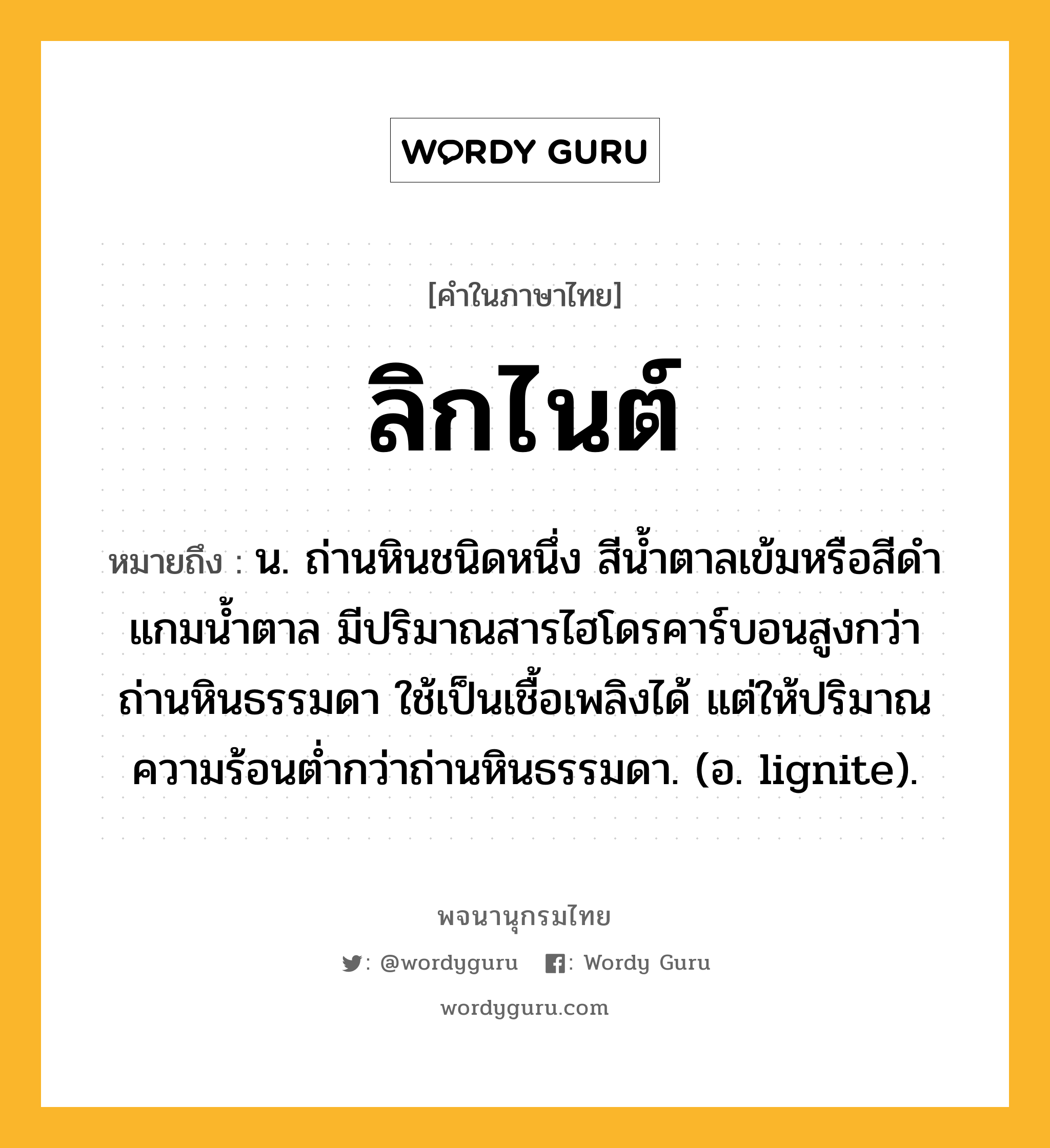 ลิกไนต์ ความหมาย หมายถึงอะไร?, คำในภาษาไทย ลิกไนต์ หมายถึง น. ถ่านหินชนิดหนึ่ง สีนํ้าตาลเข้มหรือสีดําแกมนํ้าตาล มีปริมาณสารไฮโดรคาร์บอนสูงกว่าถ่านหินธรรมดา ใช้เป็นเชื้อเพลิงได้ แต่ให้ปริมาณความร้อนตํ่ากว่าถ่านหินธรรมดา. (อ. lignite).