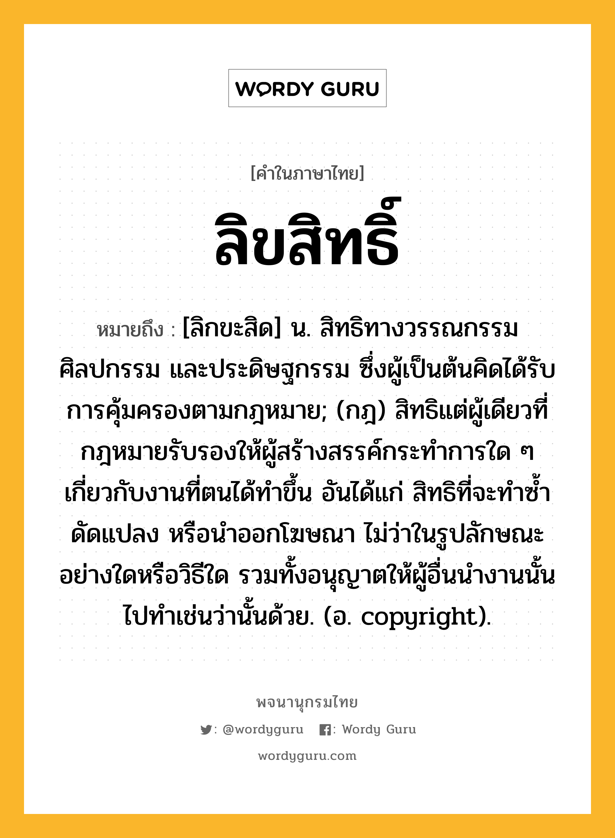 ลิขสิทธิ์ หมายถึงอะไร?, คำในภาษาไทย ลิขสิทธิ์ หมายถึง [ลิกขะสิด] น. สิทธิทางวรรณกรรม ศิลปกรรม และประดิษฐกรรม ซึ่งผู้เป็นต้นคิดได้รับการคุ้มครองตามกฎหมาย; (กฎ) สิทธิแต่ผู้เดียวที่กฎหมายรับรองให้ผู้สร้างสรรค์กระทำการใด ๆ เกี่ยวกับงานที่ตนได้ทำขึ้น อันได้แก่ สิทธิที่จะทำซ้ำ ดัดแปลง หรือนำออกโฆษณา ไม่ว่าในรูปลักษณะอย่างใดหรือวิธีใด รวมทั้งอนุญาตให้ผู้อื่นนำงานนั้นไปทำเช่นว่านั้นด้วย. (อ. copyright).