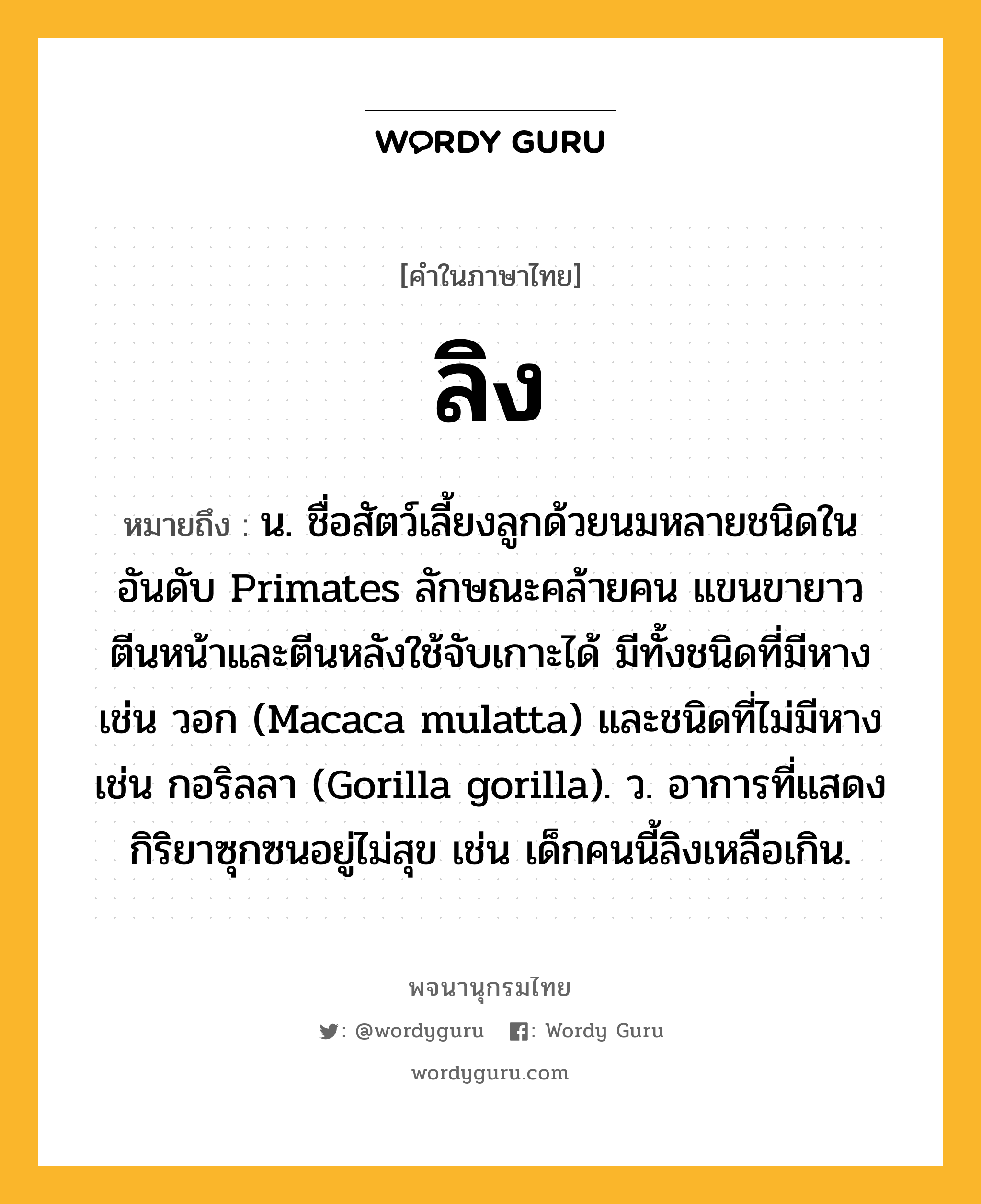 ลิง หมายถึงอะไร?, คำในภาษาไทย ลิง หมายถึง น. ชื่อสัตว์เลี้ยงลูกด้วยนมหลายชนิดในอันดับ Primates ลักษณะคล้ายคน แขนขายาว ตีนหน้าและตีนหลังใช้จับเกาะได้ มีทั้งชนิดที่มีหาง เช่น วอก (Macaca mulatta) และชนิดที่ไม่มีหาง เช่น กอริลลา (Gorilla gorilla). ว. อาการที่แสดงกิริยาซุกซนอยู่ไม่สุข เช่น เด็กคนนี้ลิงเหลือเกิน.