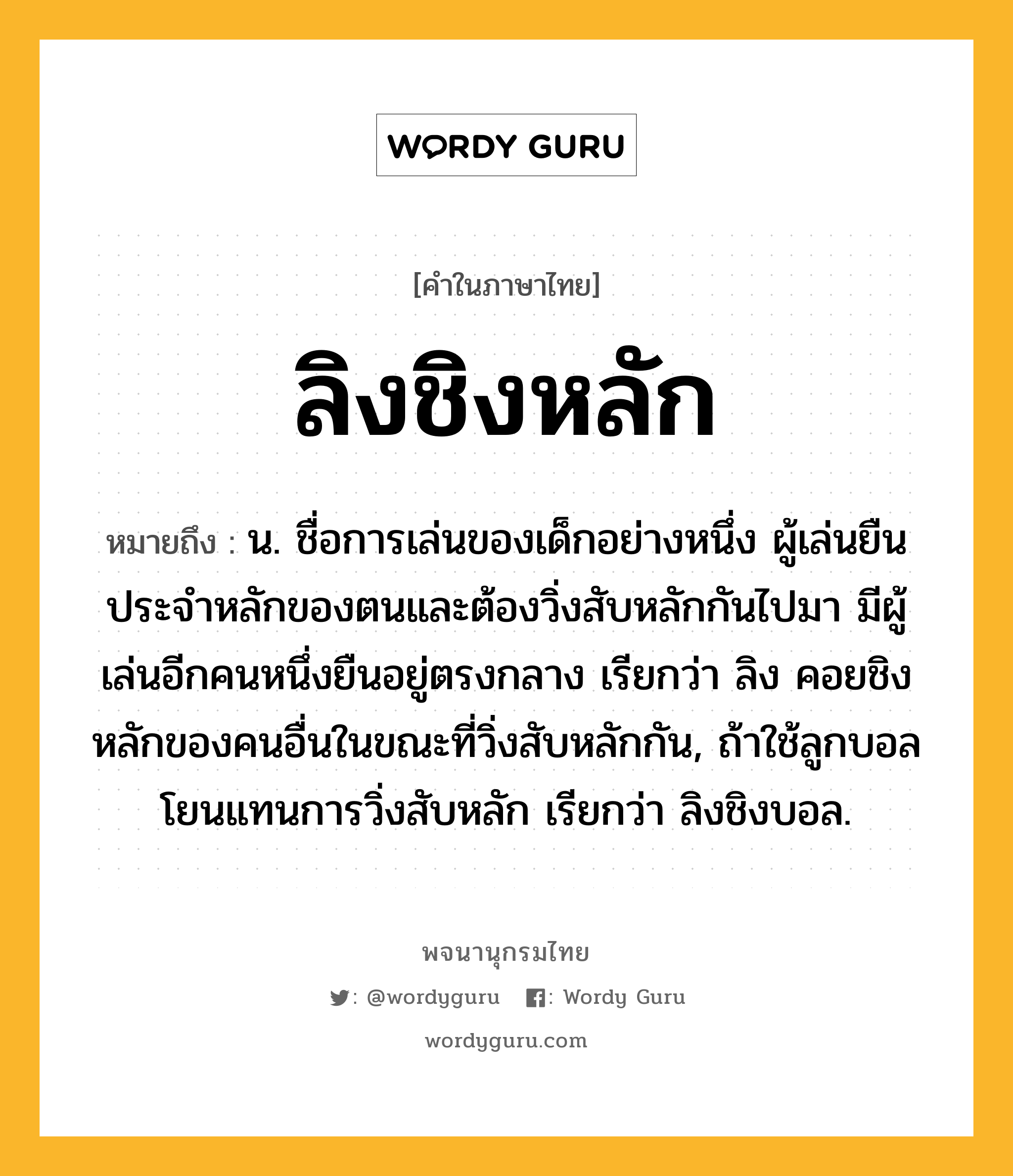 ลิงชิงหลัก หมายถึงอะไร?, คำในภาษาไทย ลิงชิงหลัก หมายถึง น. ชื่อการเล่นของเด็กอย่างหนึ่ง ผู้เล่นยืนประจําหลักของตนและต้องวิ่งสับหลักกันไปมา มีผู้เล่นอีกคนหนึ่งยืนอยู่ตรงกลาง เรียกว่า ลิง คอยชิงหลักของคนอื่นในขณะที่วิ่งสับหลักกัน, ถ้าใช้ลูกบอลโยนแทนการวิ่งสับหลัก เรียกว่า ลิงชิงบอล.