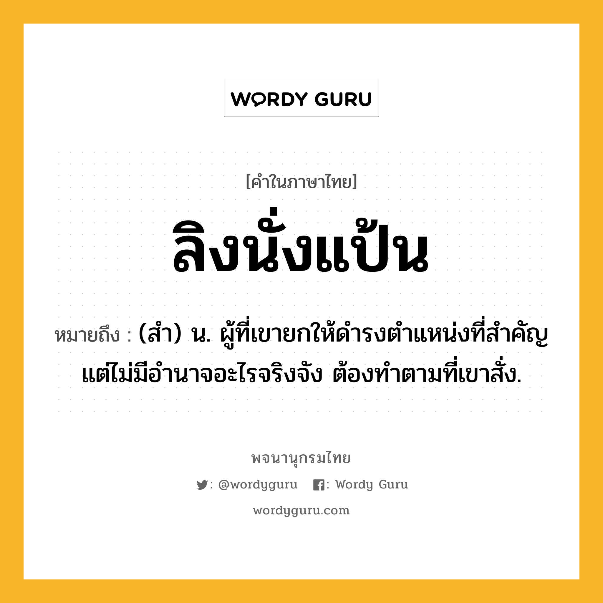 ลิงนั่งแป้น ความหมาย หมายถึงอะไร?, คำในภาษาไทย ลิงนั่งแป้น หมายถึง (สำ) น. ผู้ที่เขายกให้ดำรงตำแหน่งที่สำคัญ แต่ไม่มีอำนาจอะไรจริงจัง ต้องทำตามที่เขาสั่ง.