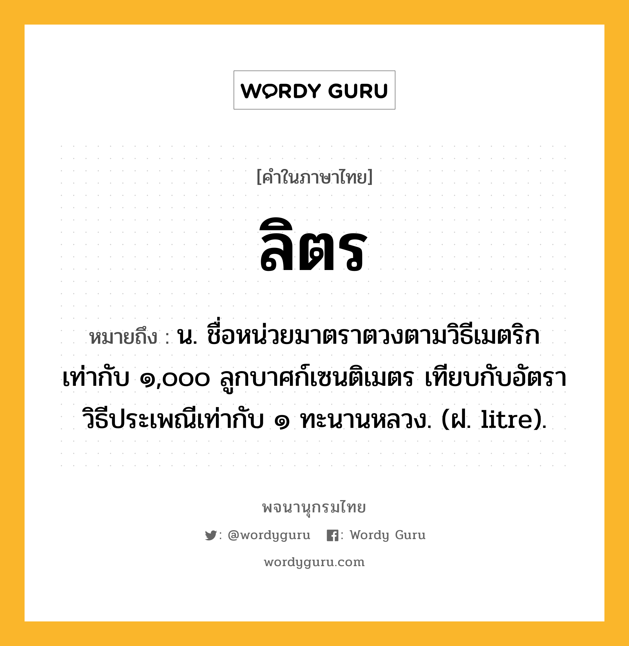 ลิตร หมายถึงอะไร?, คำในภาษาไทย ลิตร หมายถึง น. ชื่อหน่วยมาตราตวงตามวิธีเมตริก เท่ากับ ๑,๐๐๐ ลูกบาศก์เซนติเมตร เทียบกับอัตราวิธีประเพณีเท่ากับ ๑ ทะนานหลวง. (ฝ. litre).