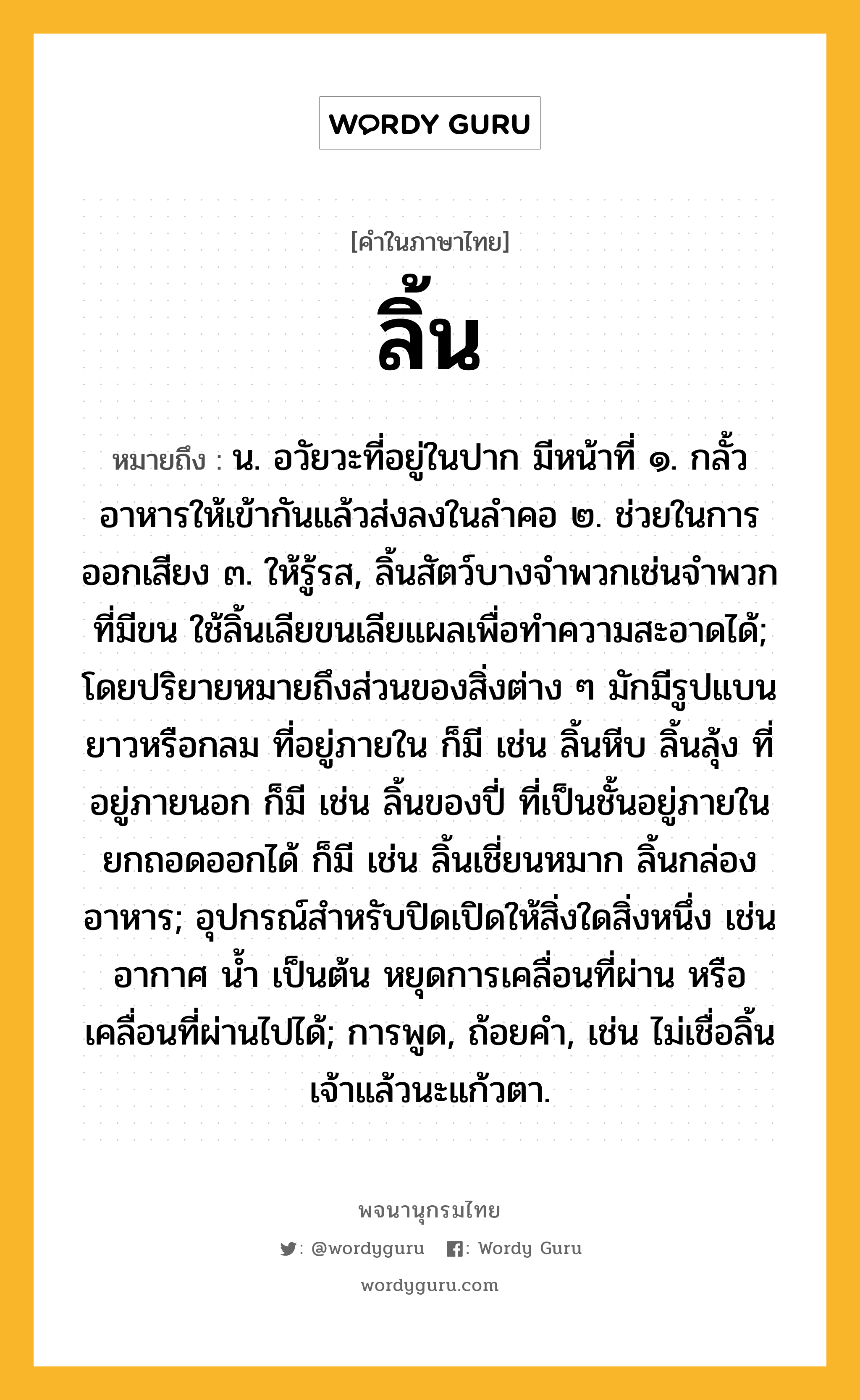 ลิ้น หมายถึงอะไร?, คำในภาษาไทย ลิ้น หมายถึง น. อวัยวะที่อยู่ในปาก มีหน้าที่ ๑. กลั้วอาหารให้เข้ากันแล้วส่งลงในลําคอ ๒. ช่วยในการออกเสียง ๓. ให้รู้รส, ลิ้นสัตว์บางจำพวกเช่นจำพวกที่มีขน ใช้ลิ้นเลียขนเลียแผลเพื่อทำความสะอาดได้; โดยปริยายหมายถึงส่วนของสิ่งต่าง ๆ มักมีรูปแบน ยาวหรือกลม ที่อยู่ภายใน ก็มี เช่น ลิ้นหีบ ลิ้นลุ้ง ที่อยู่ภายนอก ก็มี เช่น ลิ้นของปี่ ที่เป็นชั้นอยู่ภายในยกถอดออกได้ ก็มี เช่น ลิ้นเชี่ยนหมาก ลิ้นกล่องอาหาร; อุปกรณ์สําหรับปิดเปิดให้สิ่งใดสิ่งหนึ่ง เช่นอากาศ นํ้า เป็นต้น หยุดการเคลื่อนที่ผ่าน หรือเคลื่อนที่ผ่านไปได้; การพูด, ถ้อยคำ, เช่น ไม่เชื่อลิ้นเจ้าแล้วนะแก้วตา.