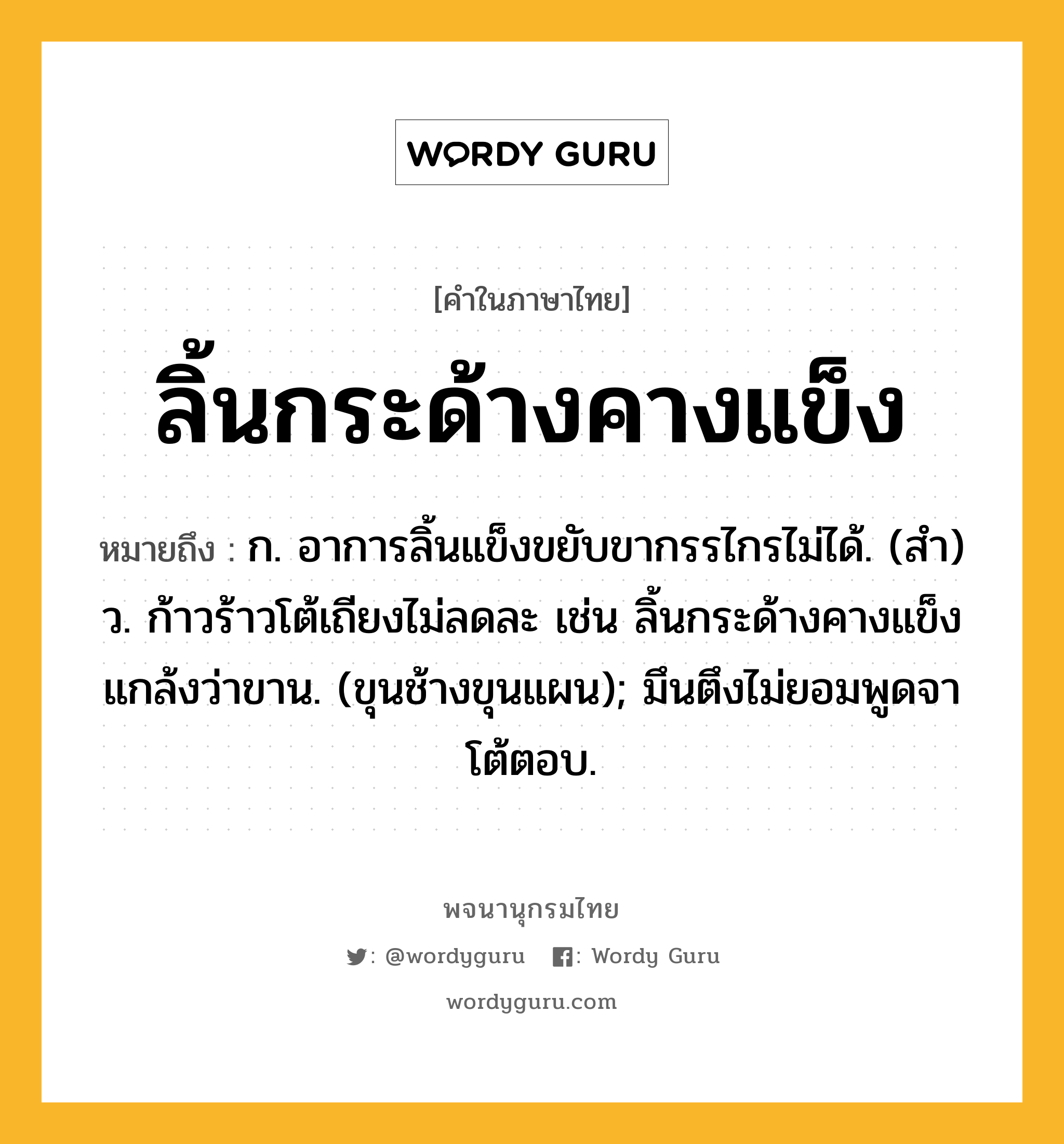 ลิ้นกระด้างคางแข็ง หมายถึงอะไร?, คำในภาษาไทย ลิ้นกระด้างคางแข็ง หมายถึง ก. อาการลิ้นแข็งขยับขากรรไกรไม่ได้. (สำ) ว. ก้าวร้าวโต้เถียงไม่ลดละ เช่น ลิ้นกระด้างคางแข็งแกล้งว่าขาน. (ขุนช้างขุนแผน); มึนตึงไม่ยอมพูดจาโต้ตอบ.