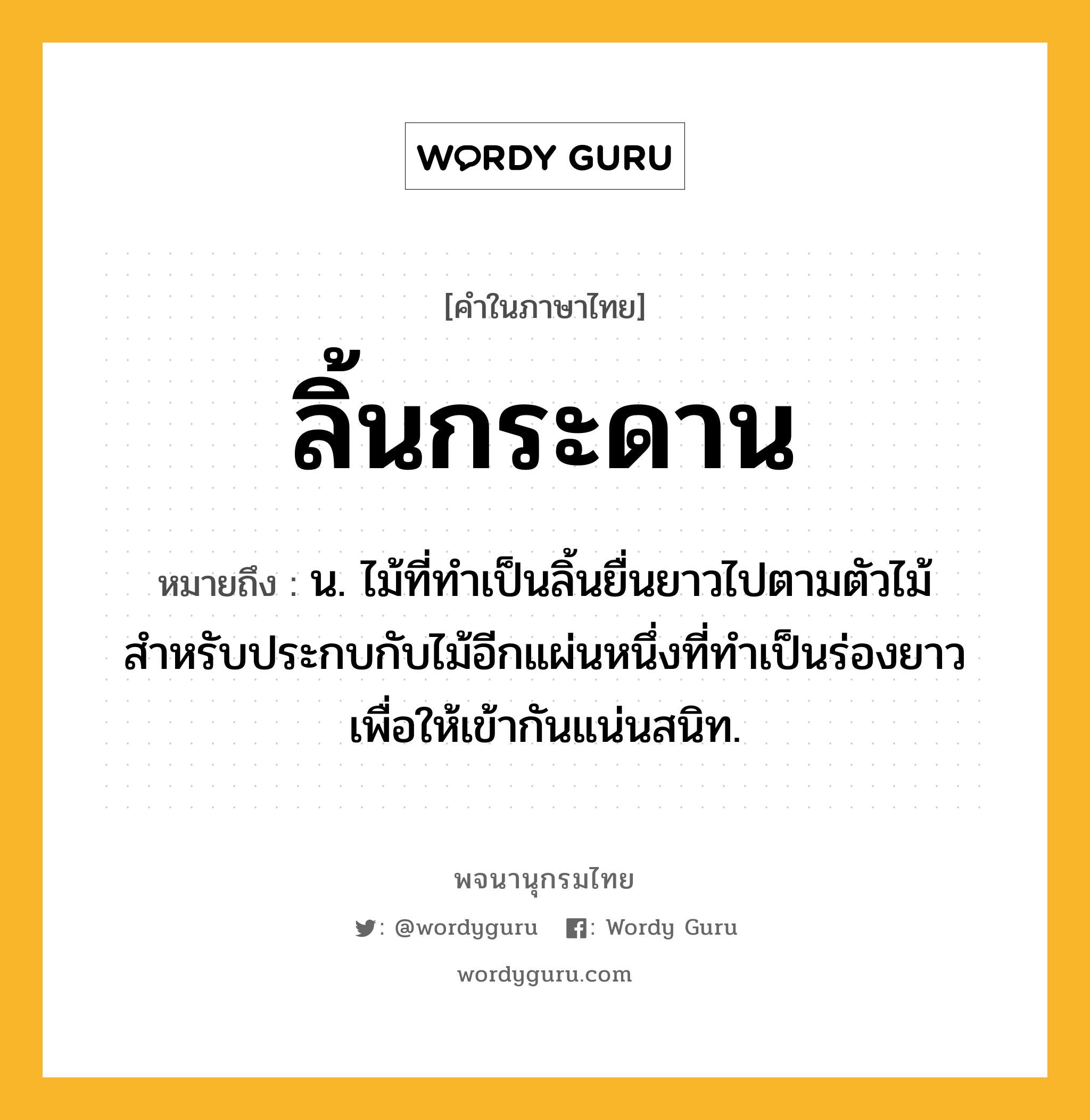 ลิ้นกระดาน หมายถึงอะไร?, คำในภาษาไทย ลิ้นกระดาน หมายถึง น. ไม้ที่ทำเป็นลิ้นยื่นยาวไปตามตัวไม้สำหรับประกบกับไม้อีกแผ่นหนึ่งที่ทำเป็นร่องยาวเพื่อให้เข้ากันแน่นสนิท.