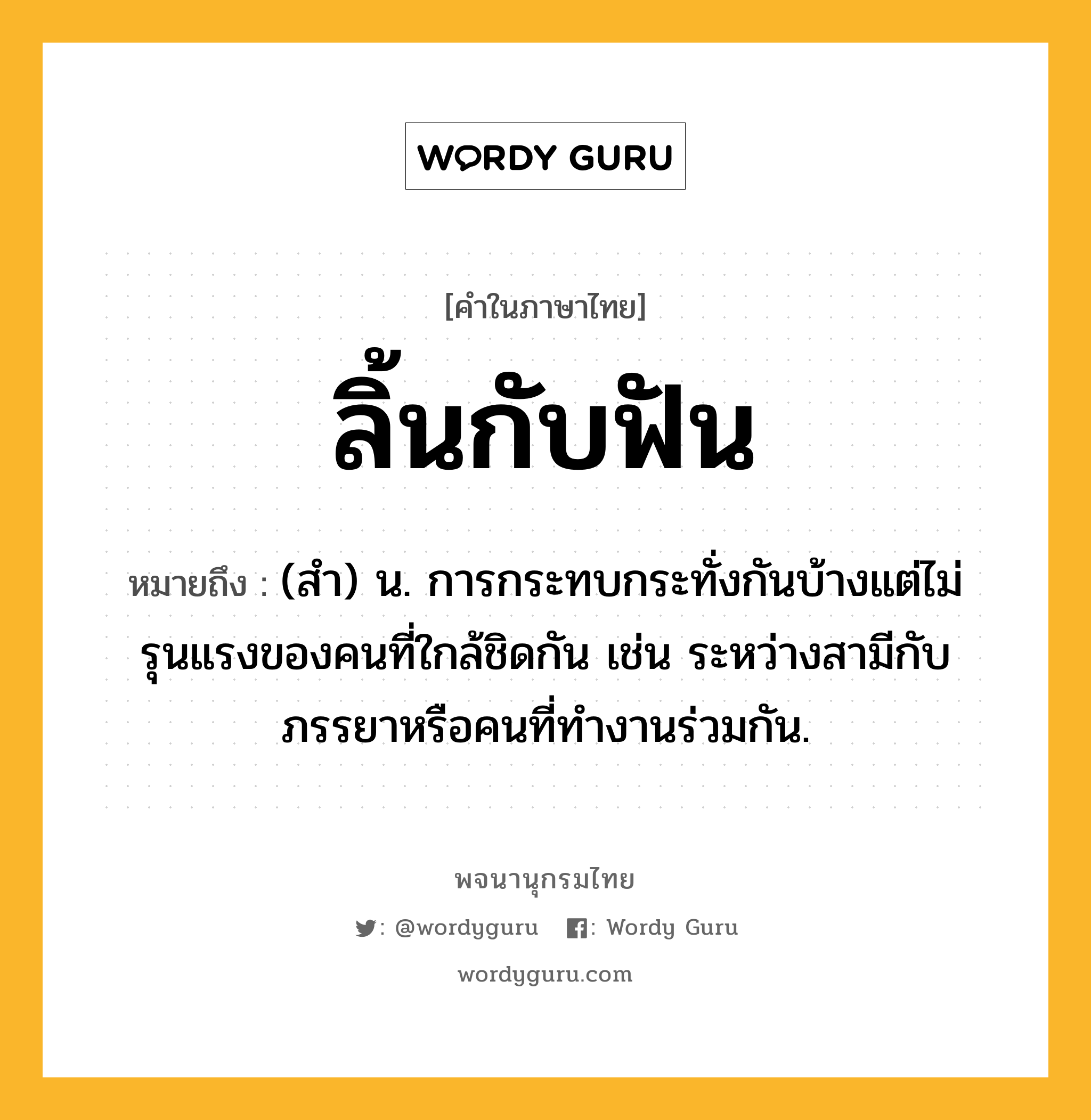 ลิ้นกับฟัน หมายถึงอะไร?, คำในภาษาไทย ลิ้นกับฟัน หมายถึง (สำ) น. การกระทบกระทั่งกันบ้างแต่ไม่รุนแรงของคนที่ใกล้ชิดกัน เช่น ระหว่างสามีกับภรรยาหรือคนที่ทำงานร่วมกัน.