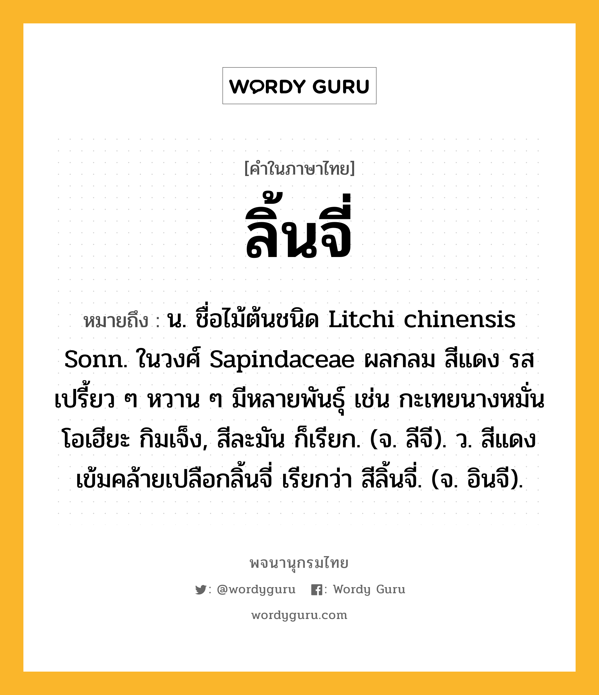 ลิ้นจี่ หมายถึงอะไร?, คำในภาษาไทย ลิ้นจี่ หมายถึง น. ชื่อไม้ต้นชนิด Litchi chinensis Sonn. ในวงศ์ Sapindaceae ผลกลม สีแดง รสเปรี้ยว ๆ หวาน ๆ มีหลายพันธุ์ เช่น กะเทยนางหมั่น โอเฮียะ กิมเจ็ง, สีละมัน ก็เรียก. (จ. ลีจี). ว. สีแดงเข้มคล้ายเปลือกลิ้นจี่ เรียกว่า สีลิ้นจี่. (จ. อินจี).