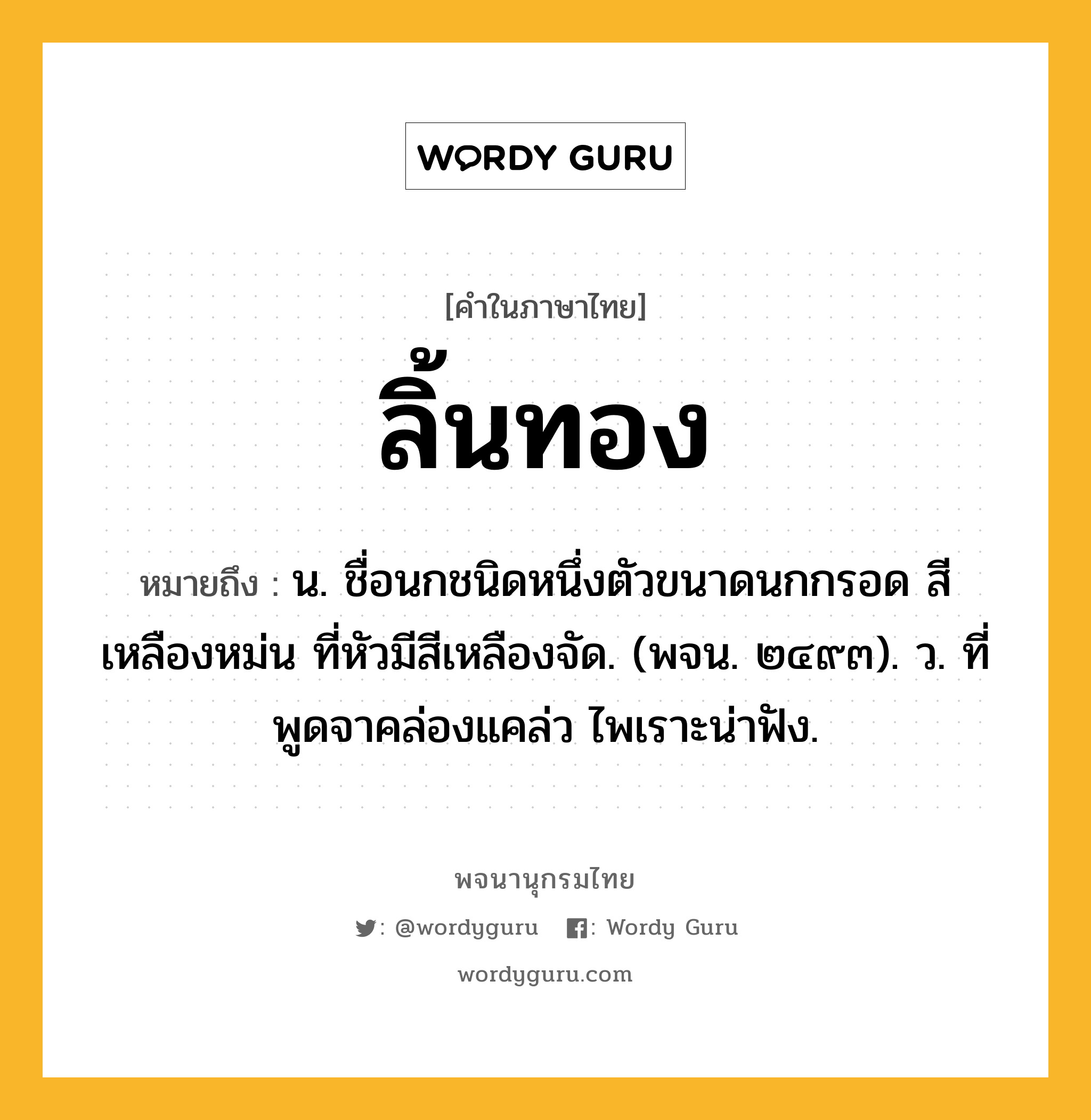 ลิ้นทอง หมายถึงอะไร?, คำในภาษาไทย ลิ้นทอง หมายถึง น. ชื่อนกชนิดหนึ่งตัวขนาดนกกรอด สีเหลืองหม่น ที่หัวมีสีเหลืองจัด. (พจน. ๒๔๙๓). ว. ที่พูดจาคล่องแคล่ว ไพเราะน่าฟัง.