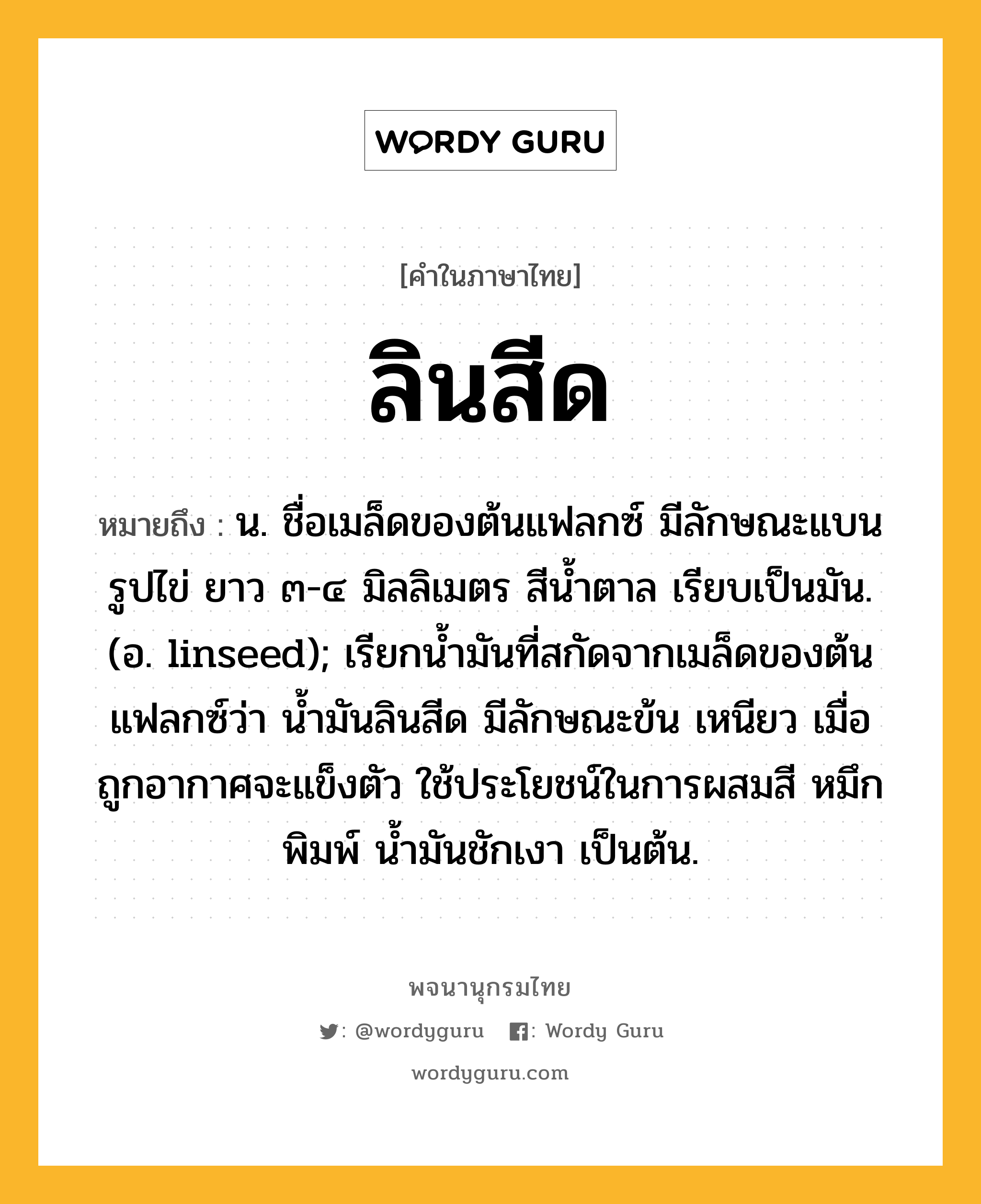 ลินสีด หมายถึงอะไร?, คำในภาษาไทย ลินสีด หมายถึง น. ชื่อเมล็ดของต้นแฟลกซ์ มีลักษณะแบนรูปไข่ ยาว ๓-๔ มิลลิเมตร สีนํ้าตาล เรียบเป็นมัน. (อ. linseed); เรียกน้ำมันที่สกัดจากเมล็ดของต้นแฟลกซ์ว่า นํ้ามันลินสีด มีลักษณะข้น เหนียว เมื่อถูกอากาศจะแข็งตัว ใช้ประโยชน์ในการผสมสี หมึกพิมพ์ นํ้ามันชักเงา เป็นต้น.