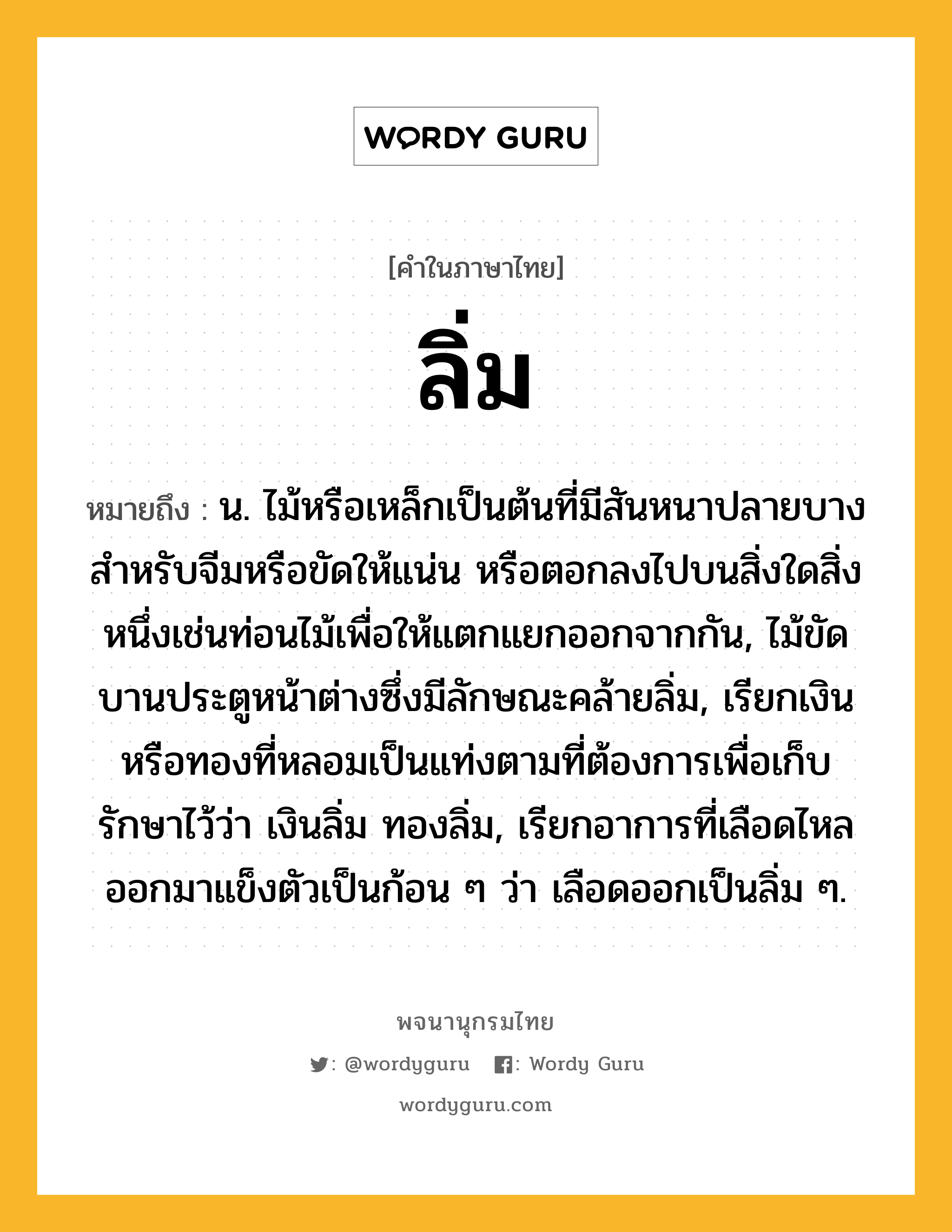 ลิ่ม หมายถึงอะไร?, คำในภาษาไทย ลิ่ม หมายถึง น. ไม้หรือเหล็กเป็นต้นที่มีสันหนาปลายบาง สําหรับจีมหรือขัดให้แน่น หรือตอกลงไปบนสิ่งใดสิ่งหนึ่งเช่นท่อนไม้เพื่อให้แตกแยกออกจากกัน, ไม้ขัดบานประตูหน้าต่างซึ่งมีลักษณะคล้ายลิ่ม, เรียกเงินหรือทองที่หลอมเป็นแท่งตามที่ต้องการเพื่อเก็บรักษาไว้ว่า เงินลิ่ม ทองลิ่ม, เรียกอาการที่เลือดไหลออกมาแข็งตัวเป็นก้อน ๆ ว่า เลือดออกเป็นลิ่ม ๆ.