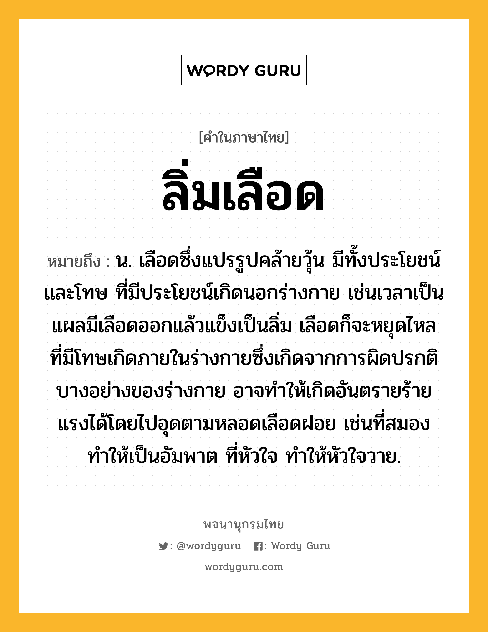 ลิ่มเลือด หมายถึงอะไร?, คำในภาษาไทย ลิ่มเลือด หมายถึง น. เลือดซึ่งแปรรูปคล้ายวุ้น มีทั้งประโยชน์และโทษ ที่มีประโยชน์เกิดนอกร่างกาย เช่นเวลาเป็นแผลมีเลือดออกแล้วแข็งเป็นลิ่ม เลือดก็จะหยุดไหล ที่มีโทษเกิดภายในร่างกายซึ่งเกิดจากการผิดปรกติบางอย่างของร่างกาย อาจทำให้เกิดอันตรายร้ายแรงได้โดยไปอุดตามหลอดเลือดฝอย เช่นที่สมอง ทำให้เป็นอัมพาต ที่หัวใจ ทำให้หัวใจวาย.