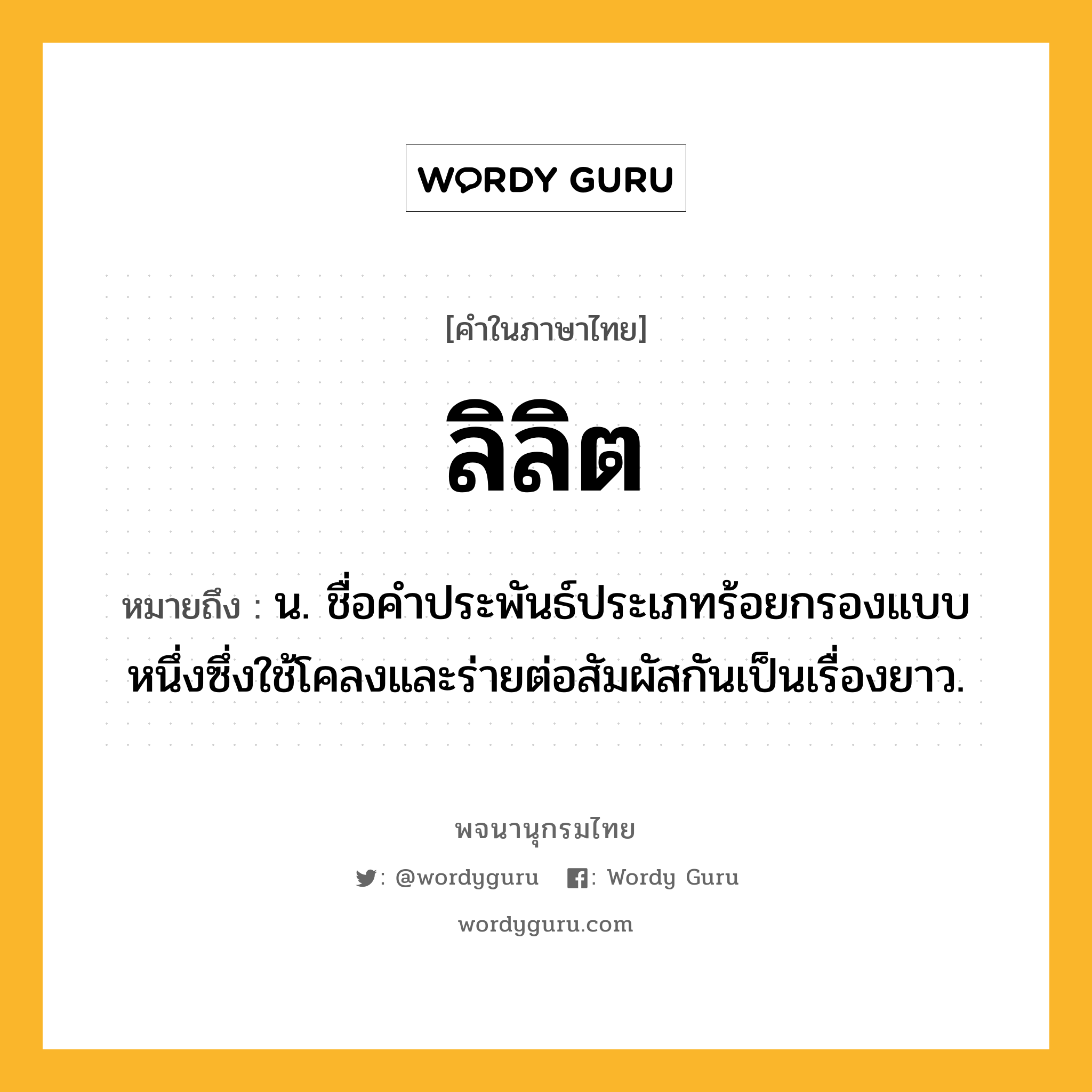 ลิลิต หมายถึงอะไร?, คำในภาษาไทย ลิลิต หมายถึง น. ชื่อคำประพันธ์ประเภทร้อยกรองแบบหนึ่งซึ่งใช้โคลงและร่ายต่อสัมผัสกันเป็นเรื่องยาว.