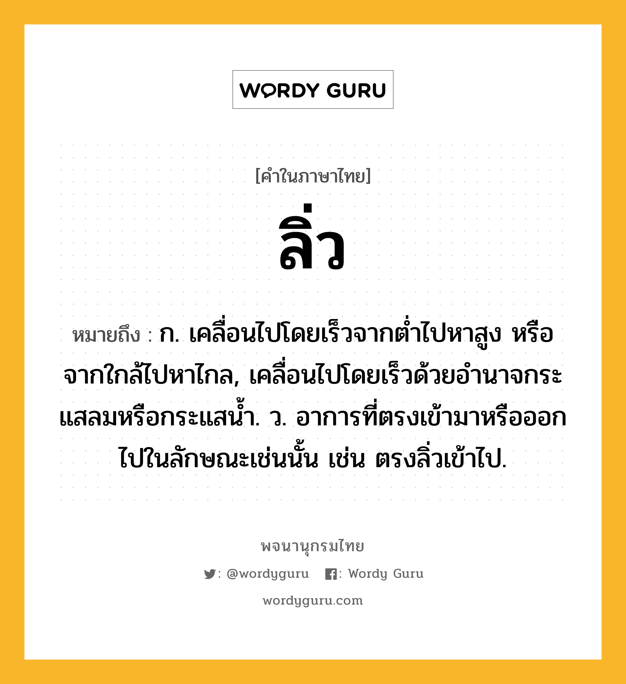 ลิ่ว ความหมาย หมายถึงอะไร?, คำในภาษาไทย ลิ่ว หมายถึง ก. เคลื่อนไปโดยเร็วจากตํ่าไปหาสูง หรือจากใกล้ไปหาไกล, เคลื่อนไปโดยเร็วด้วยอํานาจกระแสลมหรือกระแสนํ้า. ว. อาการที่ตรงเข้ามาหรือออกไปในลักษณะเช่นนั้น เช่น ตรงลิ่วเข้าไป.