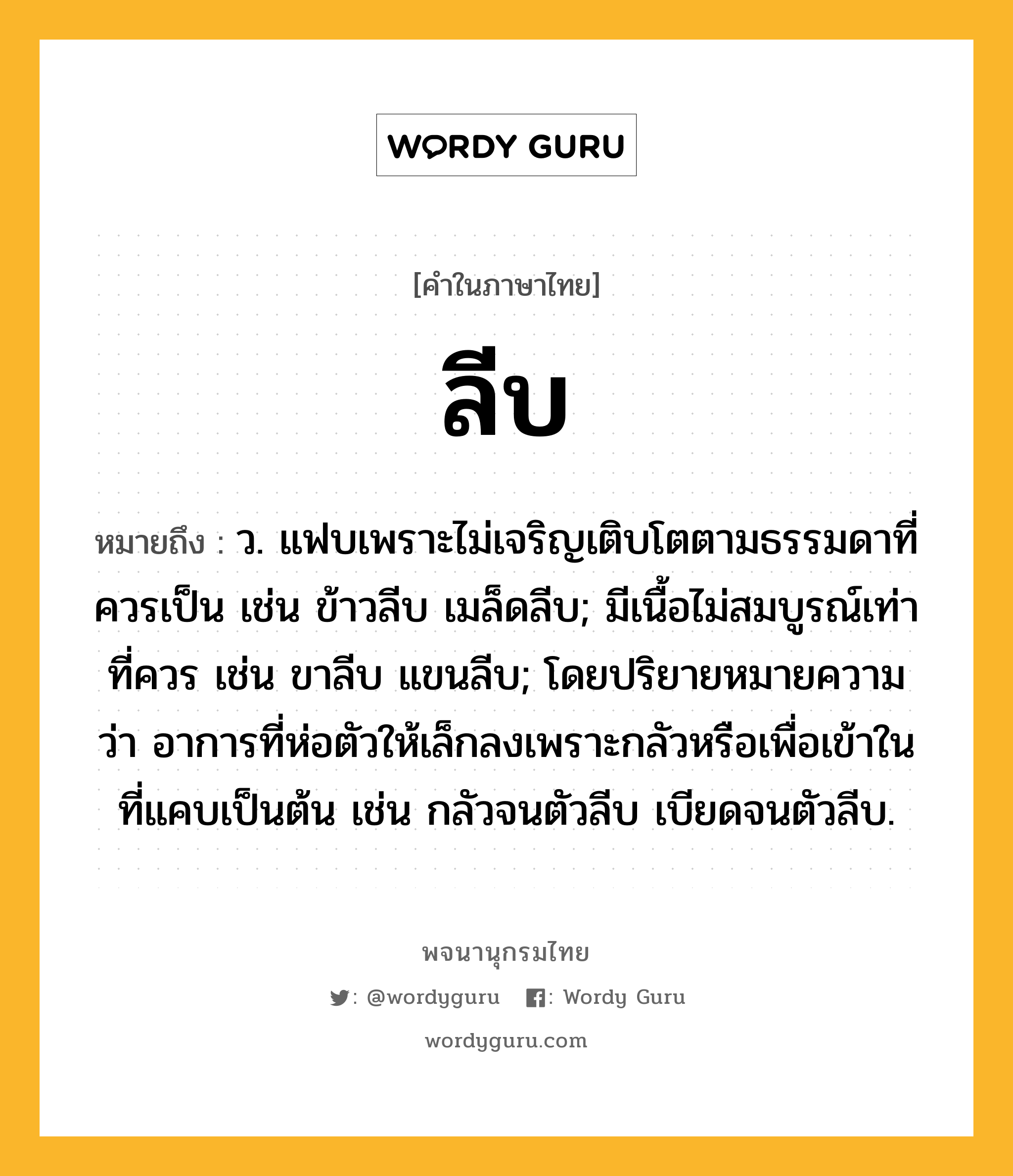 ลีบ หมายถึงอะไร?, คำในภาษาไทย ลีบ หมายถึง ว. แฟบเพราะไม่เจริญเติบโตตามธรรมดาที่ควรเป็น เช่น ข้าวลีบ เมล็ดลีบ; มีเนื้อไม่สมบูรณ์เท่าที่ควร เช่น ขาลีบ แขนลีบ; โดยปริยายหมายความว่า อาการที่ห่อตัวให้เล็กลงเพราะกลัวหรือเพื่อเข้าในที่แคบเป็นต้น เช่น กลัวจนตัวลีบ เบียดจนตัวลีบ.