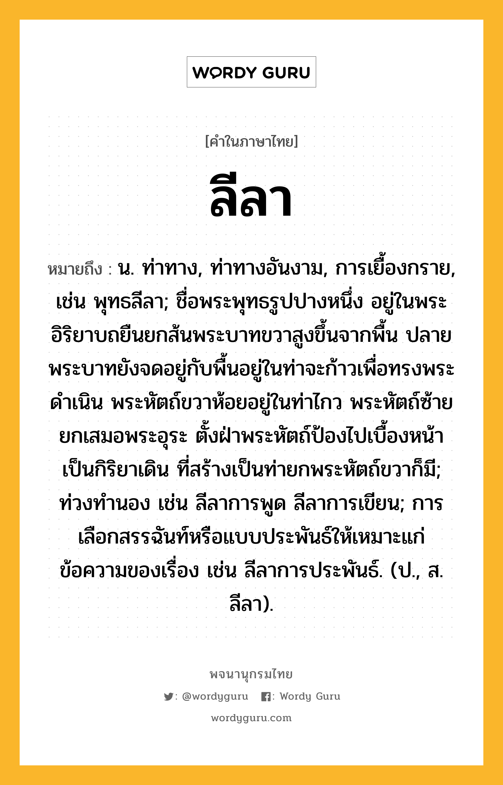 ลีลา หมายถึงอะไร?, คำในภาษาไทย ลีลา หมายถึง น. ท่าทาง, ท่าทางอันงาม, การเยื้องกราย, เช่น พุทธลีลา; ชื่อพระพุทธรูปปางหนึ่ง อยู่ในพระอิริยาบถยืนยกส้นพระบาทขวาสูงขึ้นจากพื้น ปลายพระบาทยังจดอยู่กับพื้นอยู่ในท่าจะก้าวเพื่อทรงพระดำเนิน พระหัตถ์ขวาห้อยอยู่ในท่าไกว พระหัตถ์ซ้ายยกเสมอพระอุระ ตั้งฝ่าพระหัตถ์ป้องไปเบื้องหน้าเป็นกิริยาเดิน ที่สร้างเป็นท่ายกพระหัตถ์ขวาก็มี; ท่วงทำนอง เช่น ลีลาการพูด ลีลาการเขียน; การเลือกสรรฉันท์หรือแบบประพันธ์ให้เหมาะแก่ข้อความของเรื่อง เช่น ลีลาการประพันธ์. (ป., ส. ลีลา).