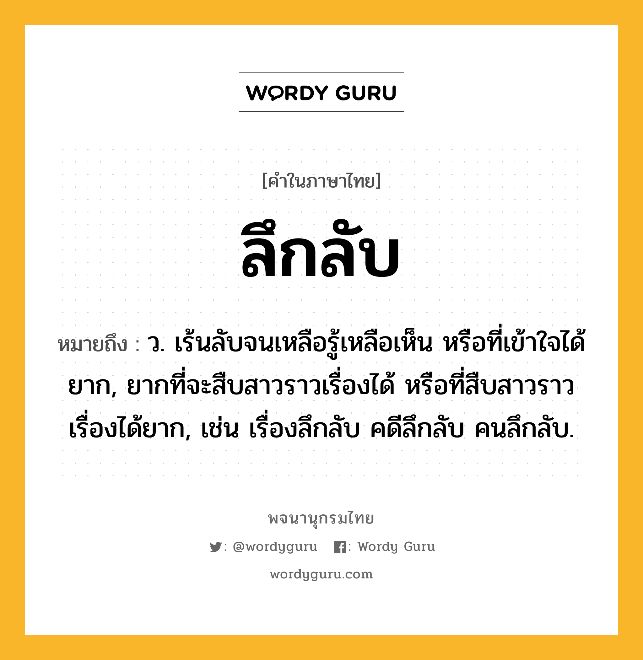 ลึกลับ หมายถึงอะไร?, คำในภาษาไทย ลึกลับ หมายถึง ว. เร้นลับจนเหลือรู้เหลือเห็น หรือที่เข้าใจได้ยาก, ยากที่จะสืบสาวราวเรื่องได้ หรือที่สืบสาวราวเรื่องได้ยาก, เช่น เรื่องลึกลับ คดีลึกลับ คนลึกลับ.