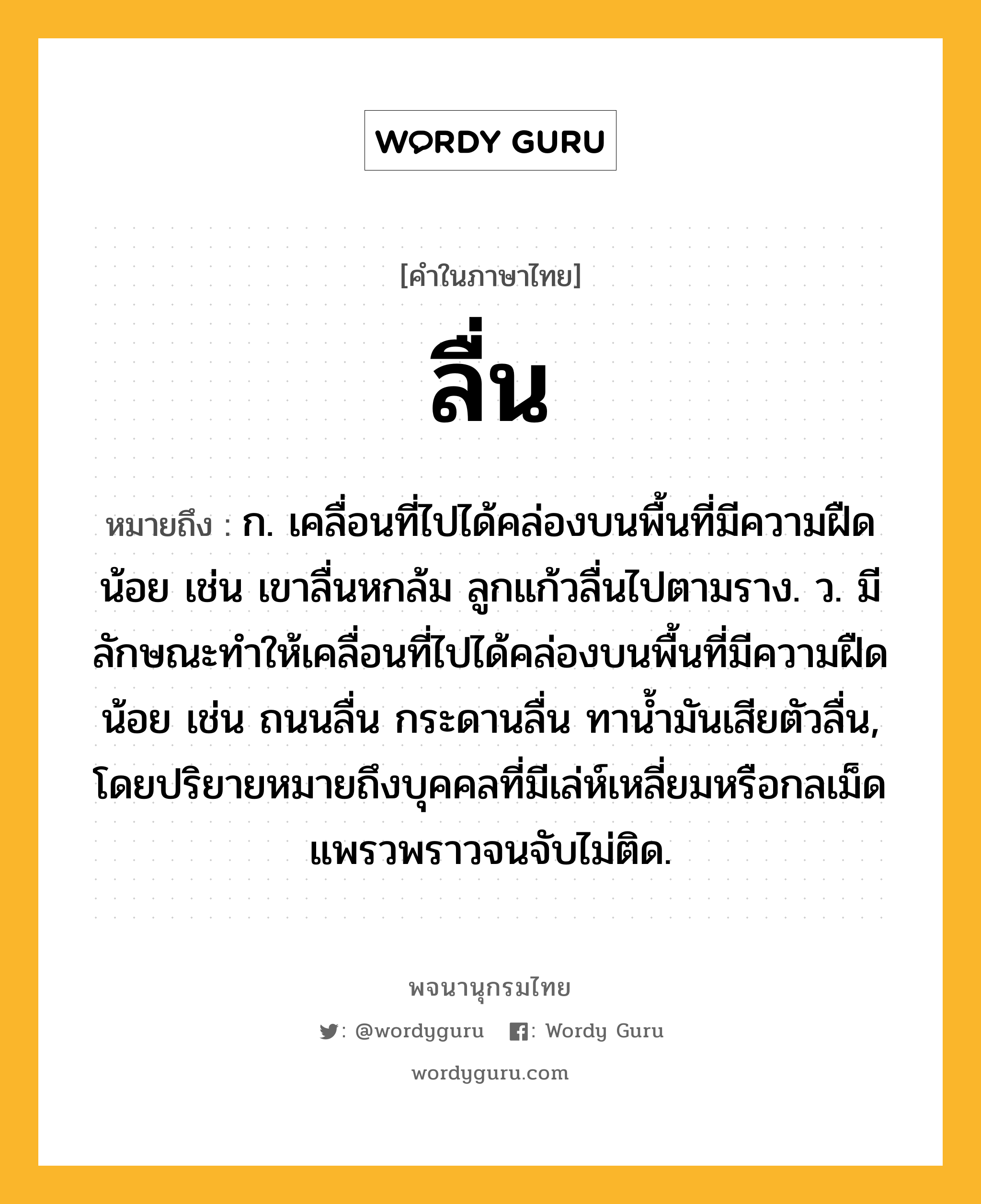 ลื่น หมายถึงอะไร?, คำในภาษาไทย ลื่น หมายถึง ก. เคลื่อนที่ไปได้คล่องบนพื้นที่มีความฝืดน้อย เช่น เขาลื่นหกล้ม ลูกแก้วลื่นไปตามราง. ว. มีลักษณะทำให้เคลื่อนที่ไปได้คล่องบนพื้นที่มีความฝืดน้อย เช่น ถนนลื่น กระดานลื่น ทาน้ำมันเสียตัวลื่น, โดยปริยายหมายถึงบุคคลที่มีเล่ห์เหลี่ยมหรือกลเม็ดแพรวพราวจนจับไม่ติด.