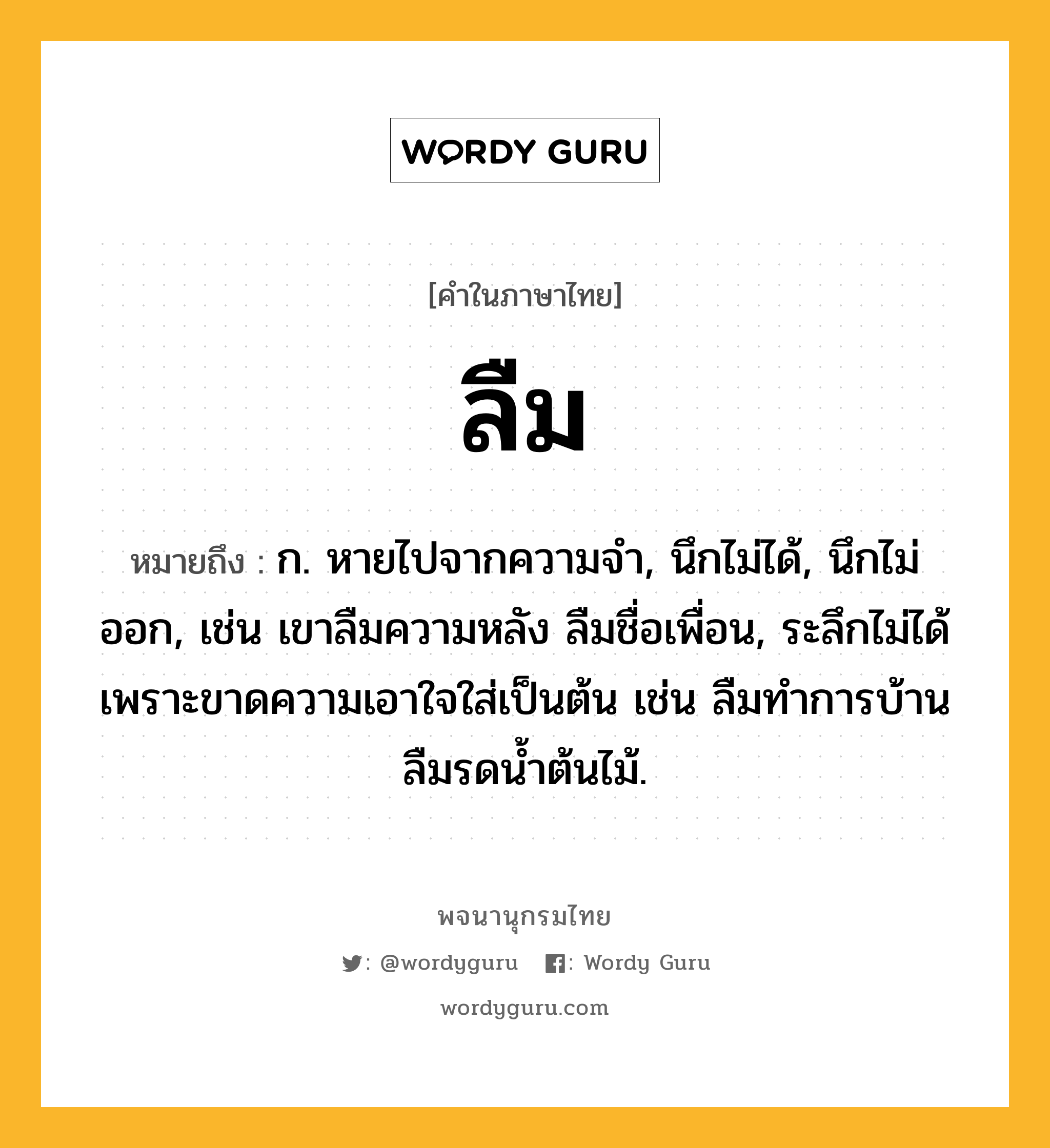 ลืม หมายถึงอะไร?, คำในภาษาไทย ลืม หมายถึง ก. หายไปจากความจํา, นึกไม่ได้, นึกไม่ออก, เช่น เขาลืมความหลัง ลืมชื่อเพื่อน, ระลึกไม่ได้เพราะขาดความเอาใจใส่เป็นต้น เช่น ลืมทำการบ้าน ลืมรดน้ำต้นไม้.