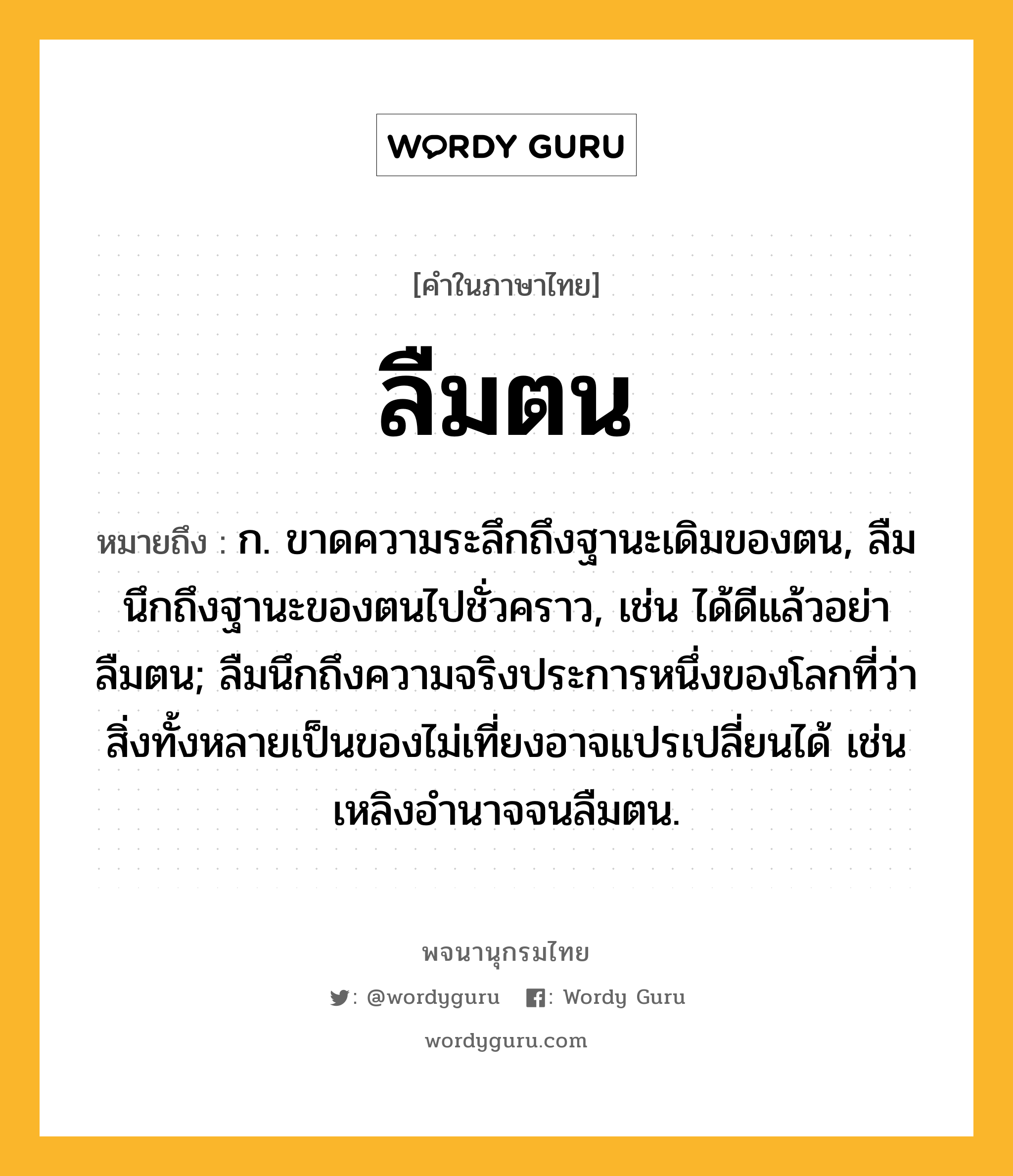 ลืมตน หมายถึงอะไร?, คำในภาษาไทย ลืมตน หมายถึง ก. ขาดความระลึกถึงฐานะเดิมของตน, ลืมนึกถึงฐานะของตนไปชั่วคราว, เช่น ได้ดีแล้วอย่าลืมตน; ลืมนึกถึงความจริงประการหนึ่งของโลกที่ว่าสิ่งทั้งหลายเป็นของไม่เที่ยงอาจแปรเปลี่ยนได้ เช่น เหลิงอำนาจจนลืมตน.