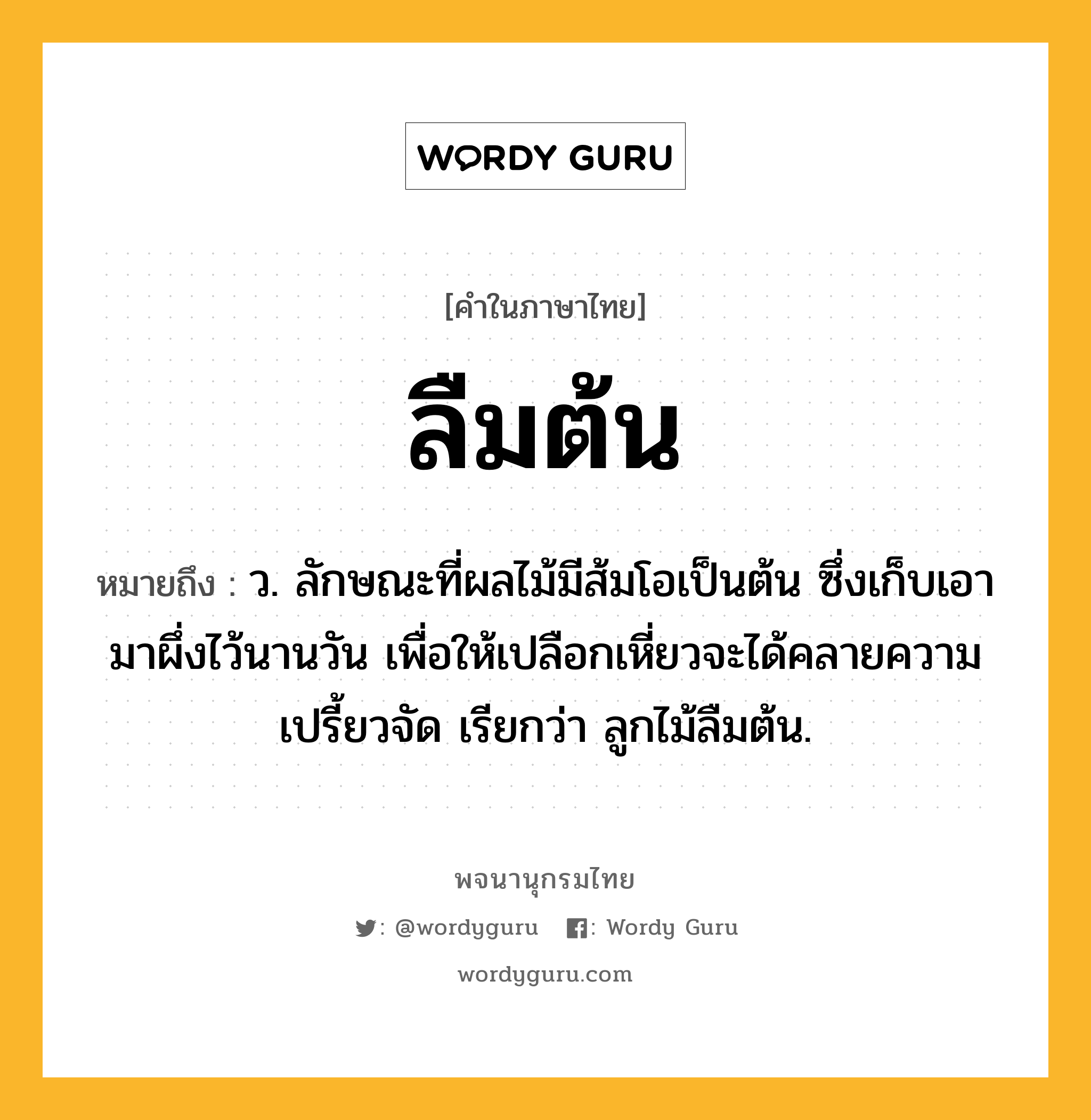 ลืมต้น ความหมาย หมายถึงอะไร?, คำในภาษาไทย ลืมต้น หมายถึง ว. ลักษณะที่ผลไม้มีส้มโอเป็นต้น ซึ่งเก็บเอามาผึ่งไว้นานวัน เพื่อให้เปลือกเหี่ยวจะได้คลายความเปรี้ยวจัด เรียกว่า ลูกไม้ลืมต้น.