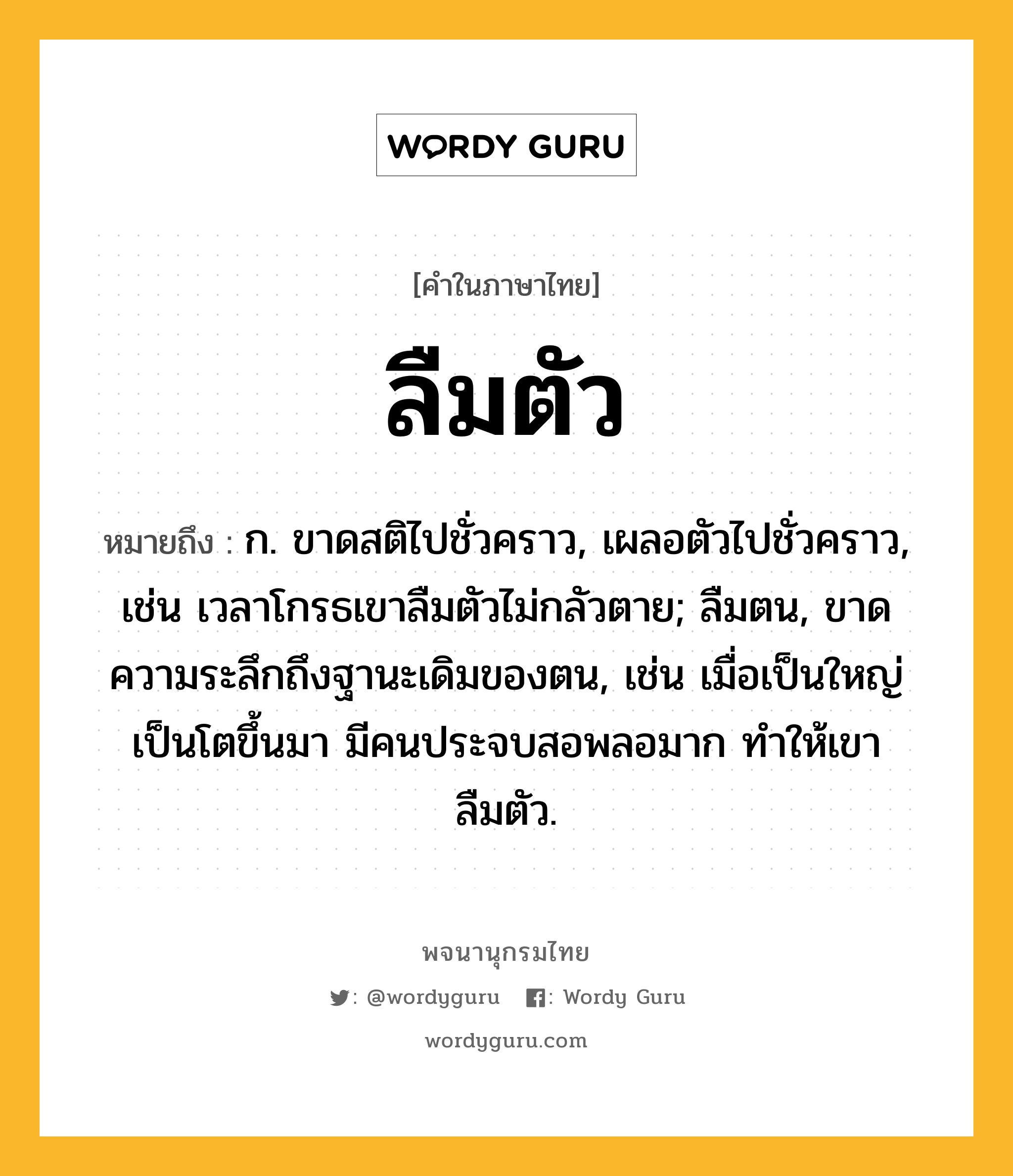 ลืมตัว หมายถึงอะไร?, คำในภาษาไทย ลืมตัว หมายถึง ก. ขาดสติไปชั่วคราว, เผลอตัวไปชั่วคราว, เช่น เวลาโกรธเขาลืมตัวไม่กลัวตาย; ลืมตน, ขาดความระลึกถึงฐานะเดิมของตน, เช่น เมื่อเป็นใหญ่เป็นโตขึ้นมา มีคนประจบสอพลอมาก ทำให้เขาลืมตัว.