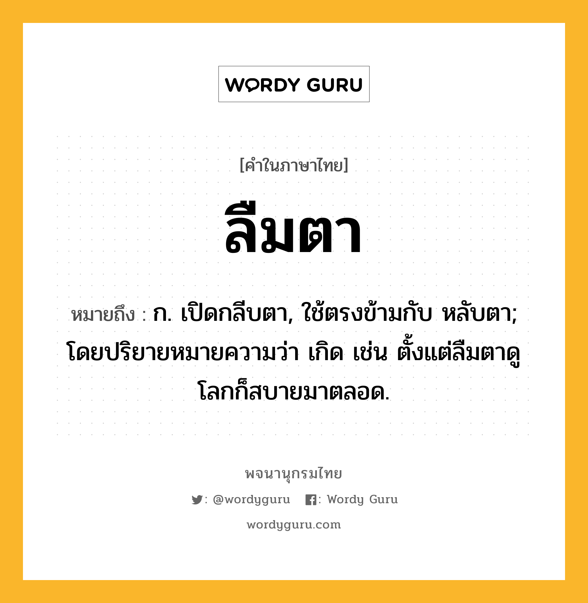 ลืมตา ความหมาย หมายถึงอะไร?, คำในภาษาไทย ลืมตา หมายถึง ก. เปิดกลีบตา, ใช้ตรงข้ามกับ หลับตา; โดยปริยายหมายความว่า เกิด เช่น ตั้งแต่ลืมตาดูโลกก็สบายมาตลอด.