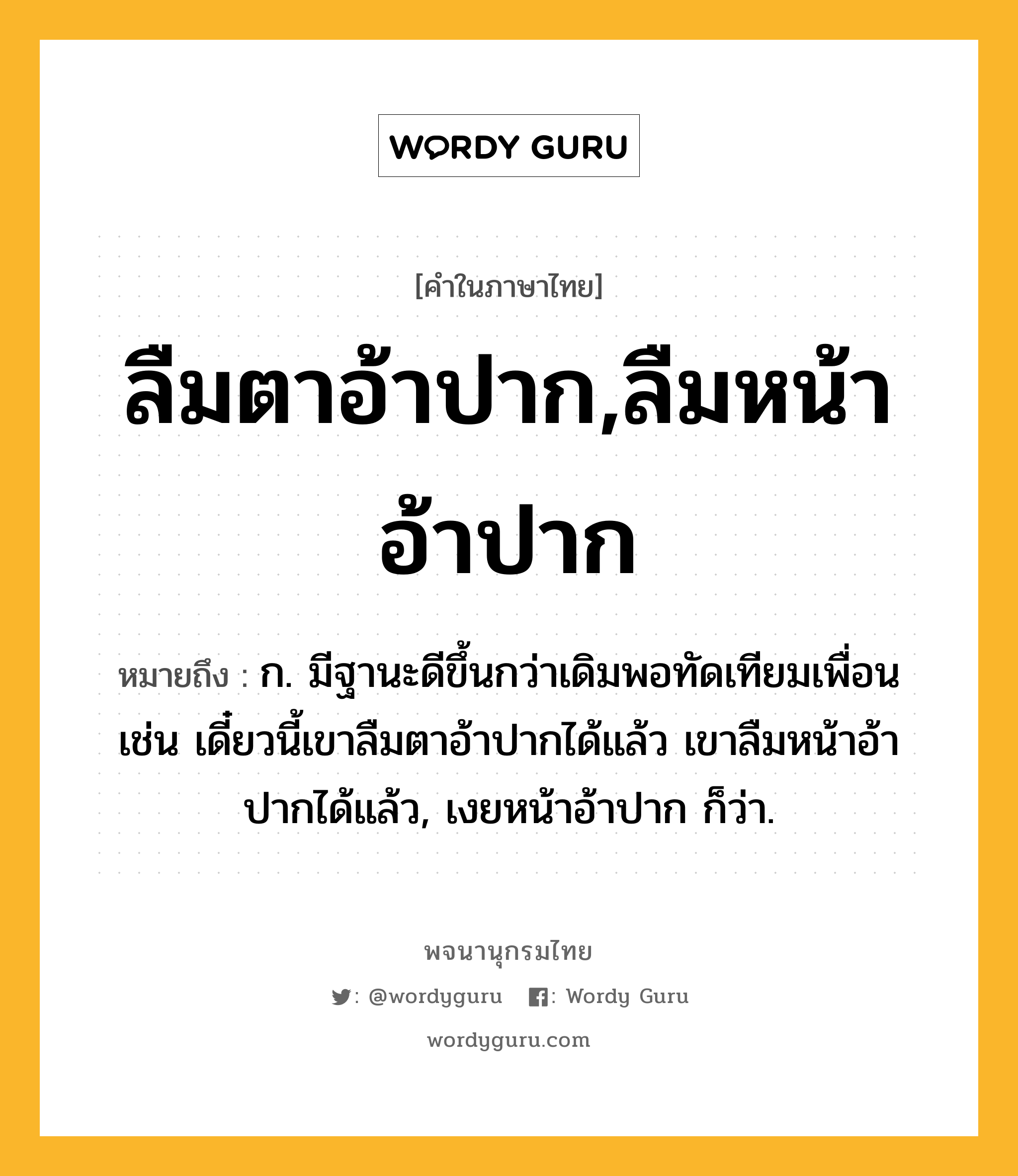 ลืมตาอ้าปาก,ลืมหน้าอ้าปาก หมายถึงอะไร?, คำในภาษาไทย ลืมตาอ้าปาก,ลืมหน้าอ้าปาก หมายถึง ก. มีฐานะดีขึ้นกว่าเดิมพอทัดเทียมเพื่อน เช่น เดี๋ยวนี้เขาลืมตาอ้าปากได้แล้ว เขาลืมหน้าอ้าปากได้แล้ว, เงยหน้าอ้าปาก ก็ว่า.