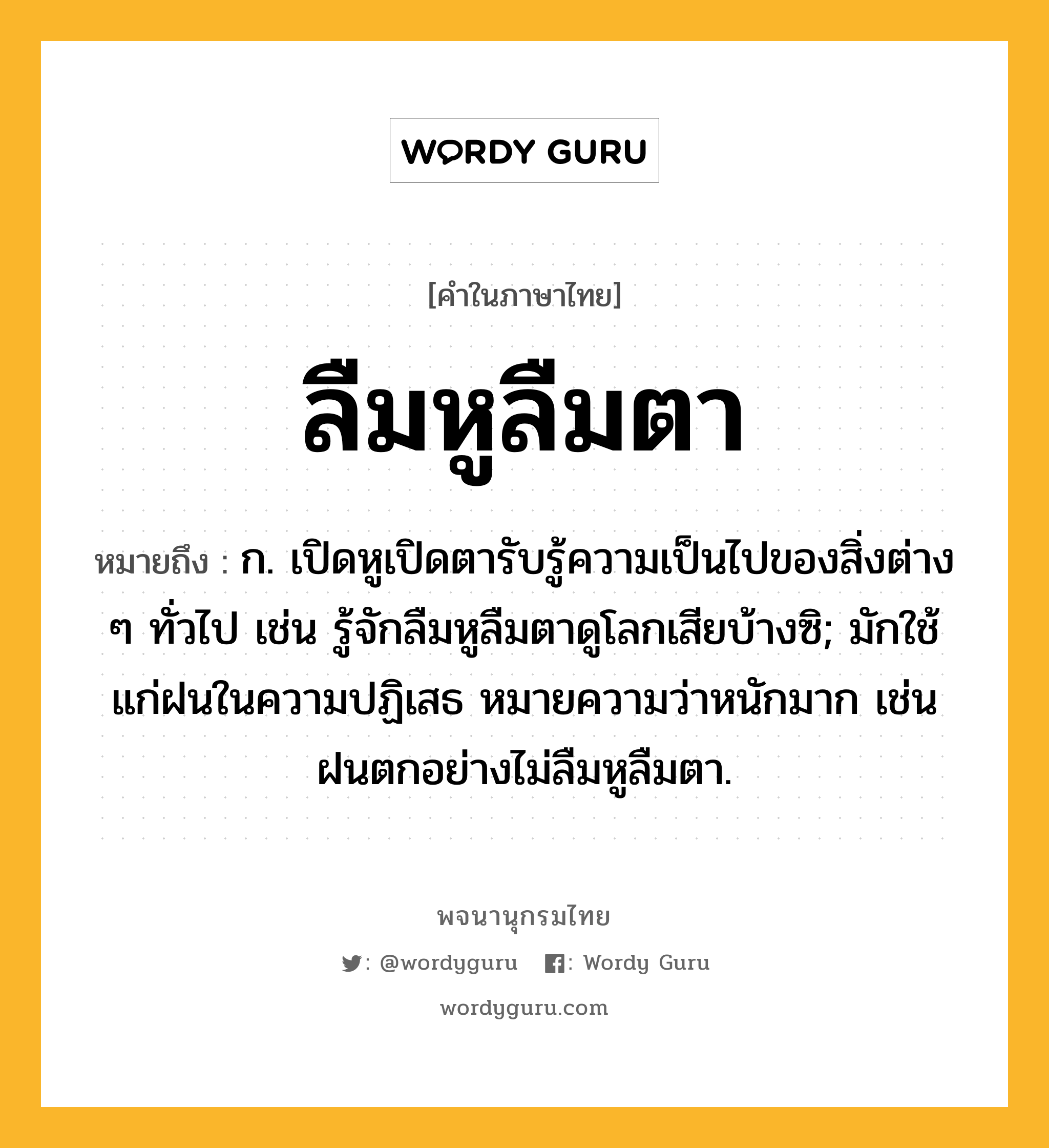 ลืมหูลืมตา หมายถึงอะไร?, คำในภาษาไทย ลืมหูลืมตา หมายถึง ก. เปิดหูเปิดตารับรู้ความเป็นไปของสิ่งต่าง ๆ ทั่วไป เช่น รู้จักลืมหูลืมตาดูโลกเสียบ้างซิ; มักใช้แก่ฝนในความปฏิเสธ หมายความว่าหนักมาก เช่น ฝนตกอย่างไม่ลืมหูลืมตา.