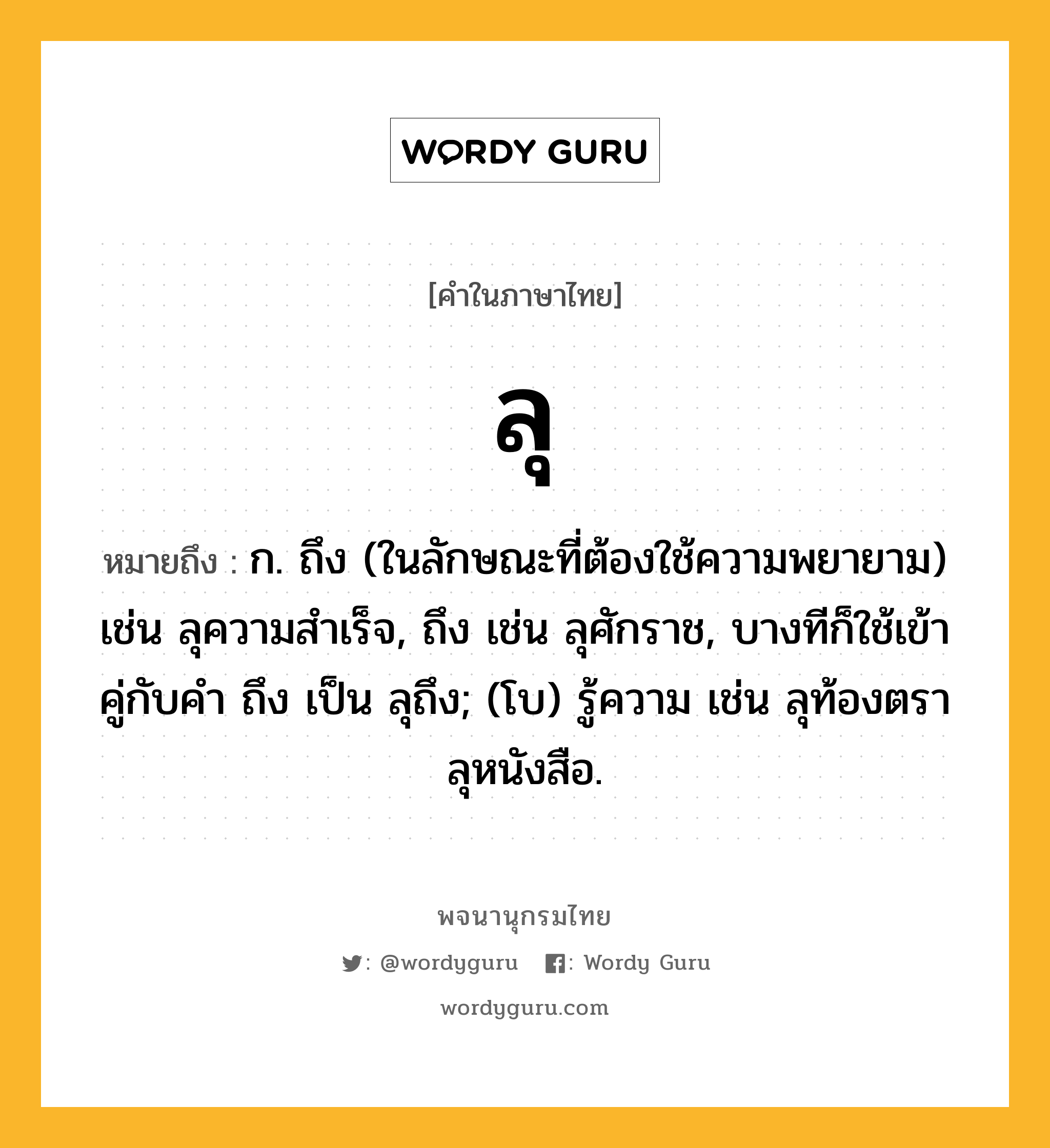 ลุ หมายถึงอะไร?, คำในภาษาไทย ลุ หมายถึง ก. ถึง (ในลักษณะที่ต้องใช้ความพยายาม) เช่น ลุความสําเร็จ, ถึง เช่น ลุศักราช, บางทีก็ใช้เข้าคู่กับคำ ถึง เป็น ลุถึง; (โบ) รู้ความ เช่น ลุท้องตรา ลุหนังสือ.