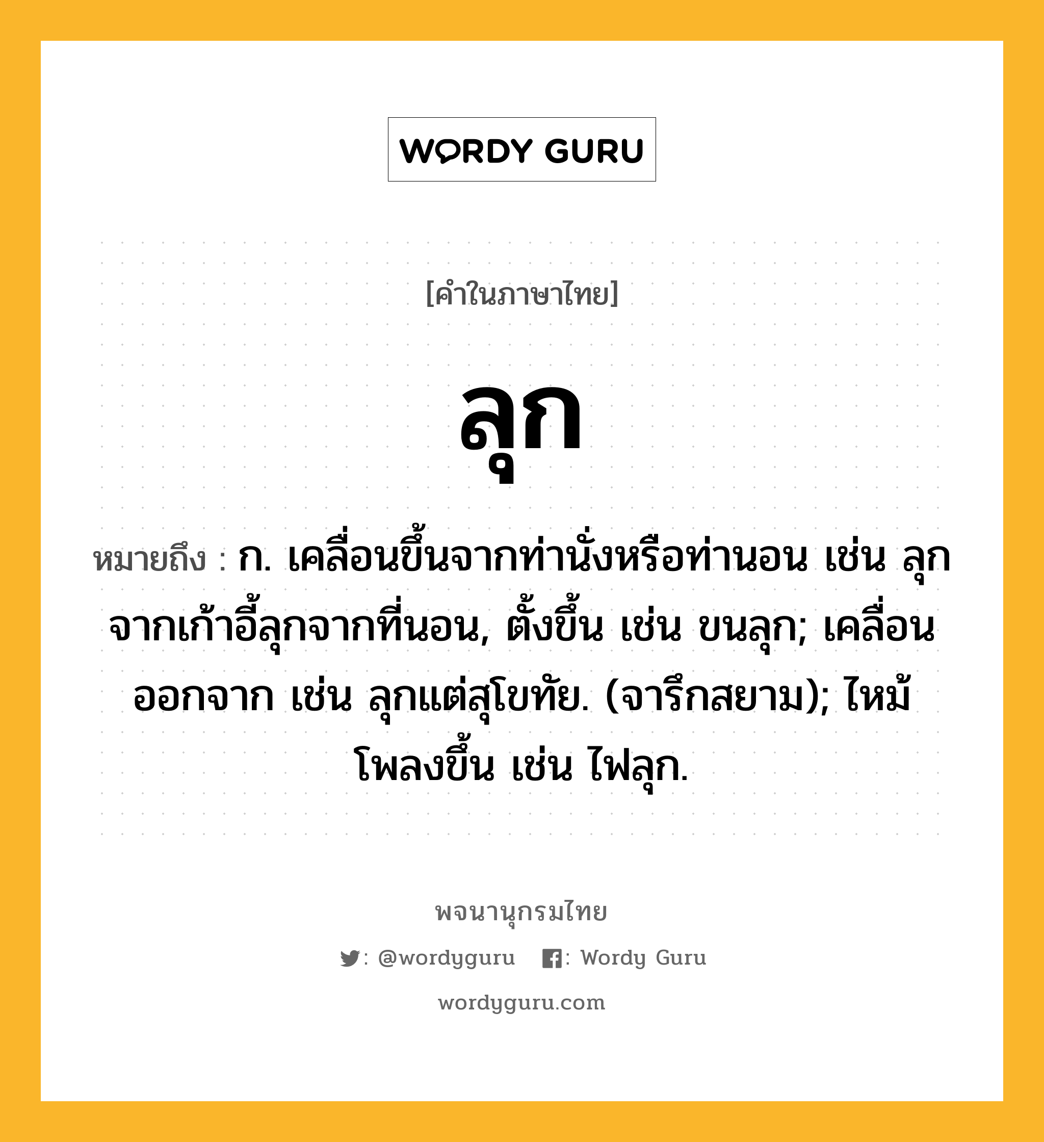 ลุก หมายถึงอะไร?, คำในภาษาไทย ลุก หมายถึง ก. เคลื่อนขึ้นจากท่านั่งหรือท่านอน เช่น ลุกจากเก้าอี้ลุกจากที่นอน, ตั้งขึ้น เช่น ขนลุก; เคลื่อนออกจาก เช่น ลุกแต่สุโขทัย. (จารึกสยาม); ไหม้โพลงขึ้น เช่น ไฟลุก.