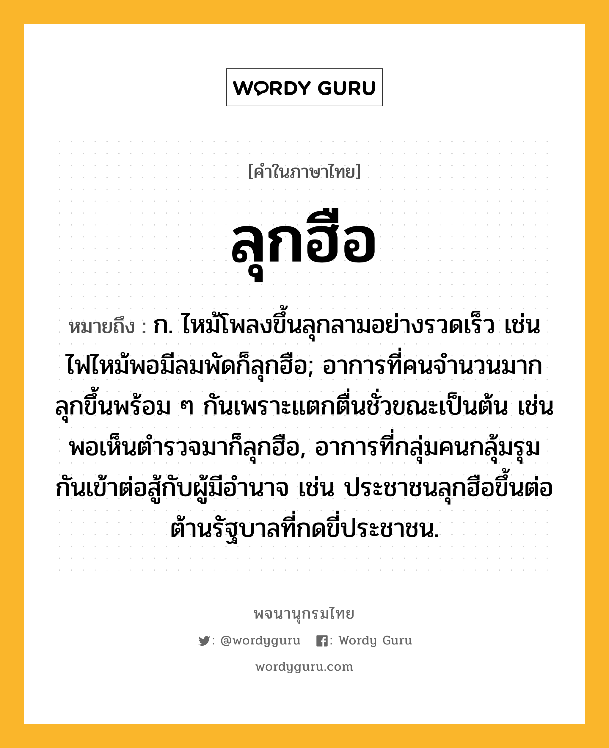 ลุกฮือ หมายถึงอะไร?, คำในภาษาไทย ลุกฮือ หมายถึง ก. ไหม้โพลงขึ้นลุกลามอย่างรวดเร็ว เช่น ไฟไหม้พอมีลมพัดก็ลุกฮือ; อาการที่คนจำนวนมากลุกขึ้นพร้อม ๆ กันเพราะแตกตื่นชั่วขณะเป็นต้น เช่น พอเห็นตำรวจมาก็ลุกฮือ, อาการที่กลุ่มคนกลุ้มรุมกันเข้าต่อสู้กับผู้มีอำนาจ เช่น ประชาชนลุกฮือขึ้นต่อต้านรัฐบาลที่กดขี่ประชาชน.