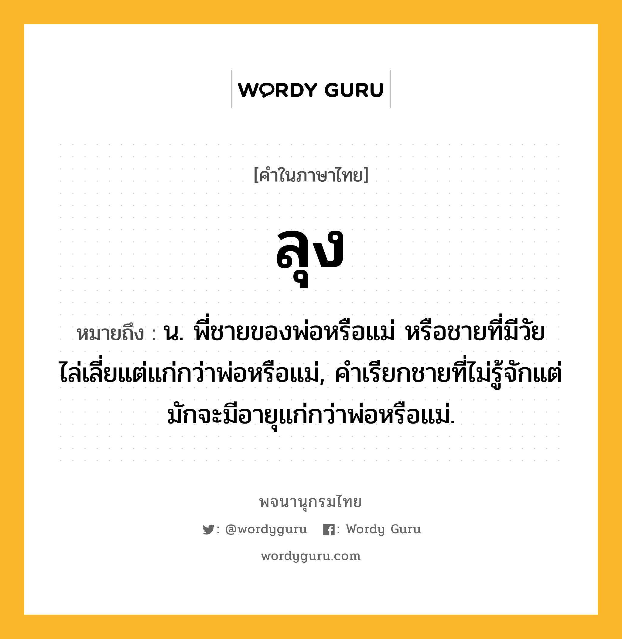 ลุง หมายถึงอะไร?, คำในภาษาไทย ลุง หมายถึง น. พี่ชายของพ่อหรือแม่ หรือชายที่มีวัยไล่เลี่ยแต่แก่กว่าพ่อหรือแม่, คําเรียกชายที่ไม่รู้จักแต่มักจะมีอายุแก่กว่าพ่อหรือแม่.