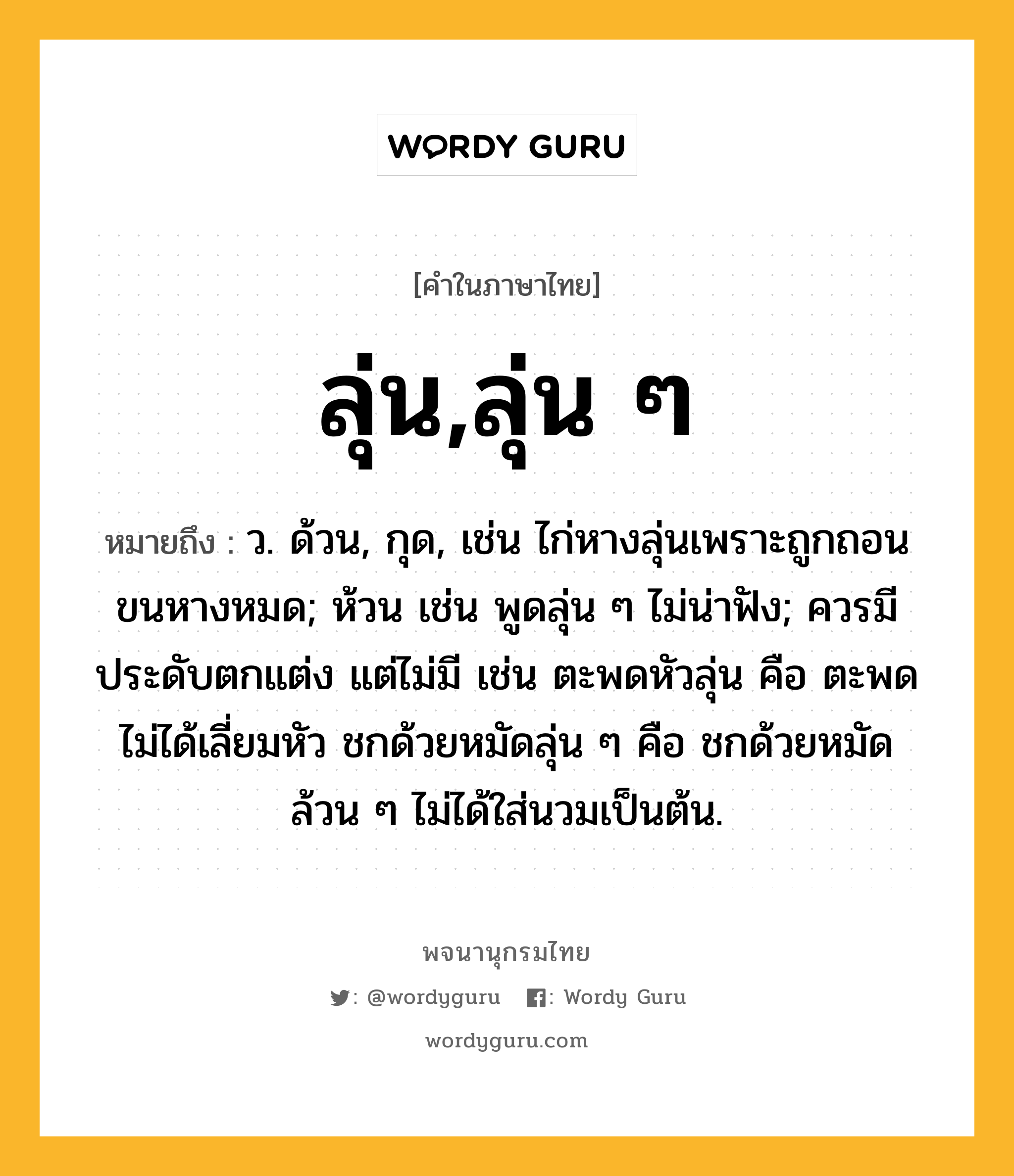 ลุ่น,ลุ่น ๆ หมายถึงอะไร?, คำในภาษาไทย ลุ่น,ลุ่น ๆ หมายถึง ว. ด้วน, กุด, เช่น ไก่หางลุ่นเพราะถูกถอนขนหางหมด; ห้วน เช่น พูดลุ่น ๆ ไม่น่าฟัง; ควรมีประดับตกแต่ง แต่ไม่มี เช่น ตะพดหัวลุ่น คือ ตะพดไม่ได้เลี่ยมหัว ชกด้วยหมัดลุ่น ๆ คือ ชกด้วยหมัดล้วน ๆ ไม่ได้ใส่นวมเป็นต้น.