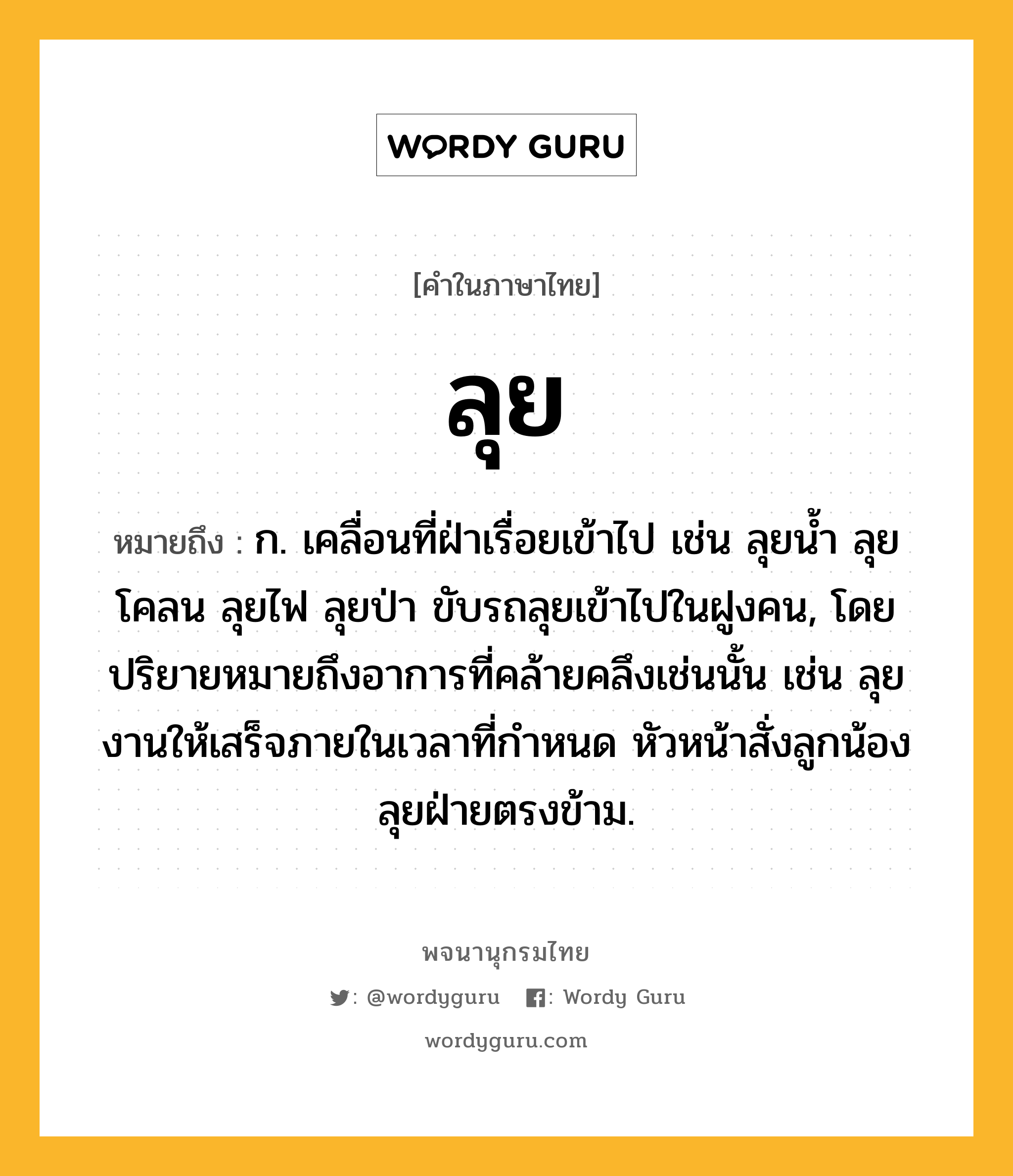 ลุย หมายถึงอะไร?, คำในภาษาไทย ลุย หมายถึง ก. เคลื่อนที่ฝ่าเรื่อยเข้าไป เช่น ลุยน้ำ ลุยโคลน ลุยไฟ ลุยป่า ขับรถลุยเข้าไปในฝูงคน, โดยปริยายหมายถึงอาการที่คล้ายคลึงเช่นนั้น เช่น ลุยงานให้เสร็จภายในเวลาที่กำหนด หัวหน้าสั่งลูกน้องลุยฝ่ายตรงข้าม.