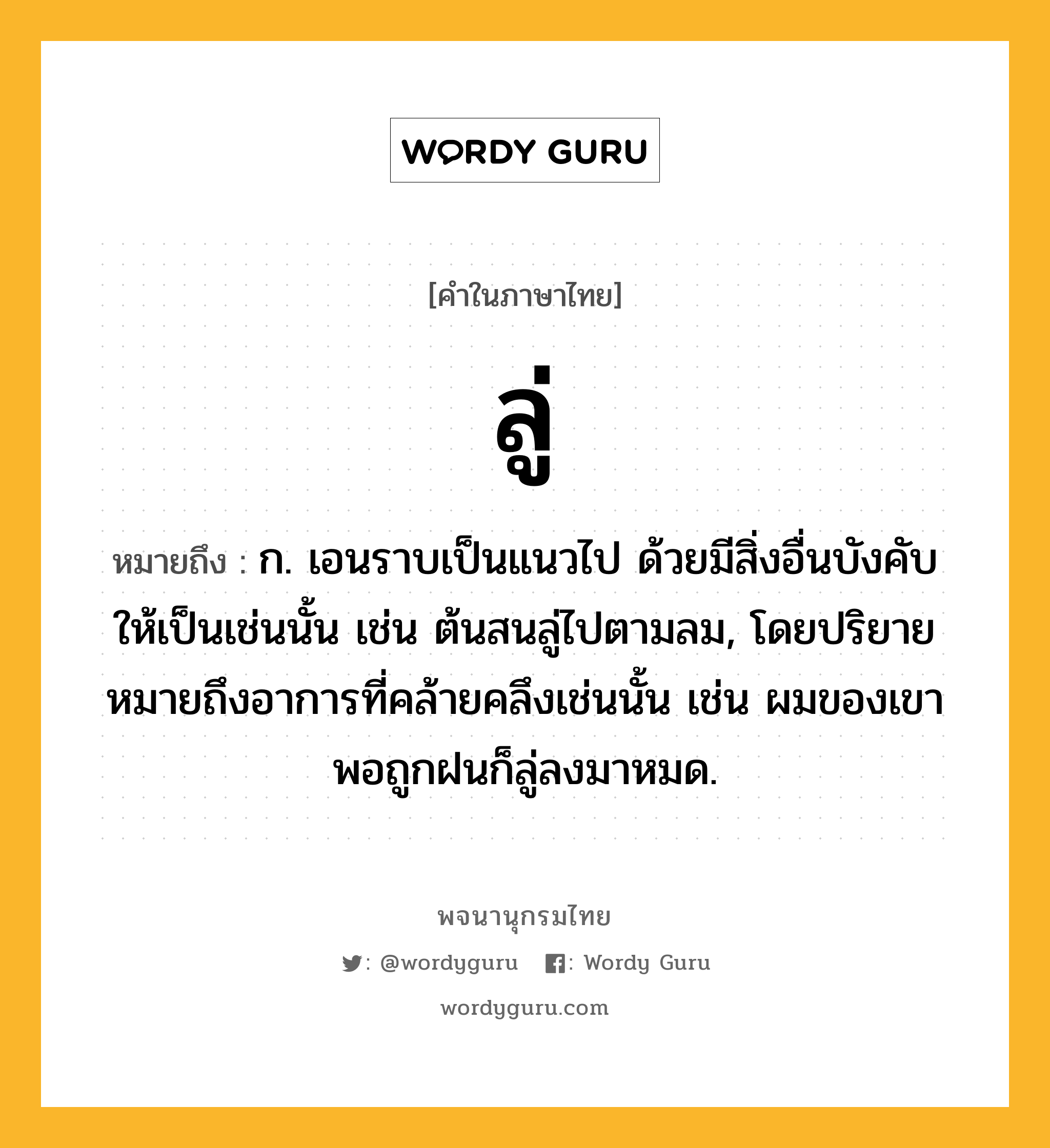 ลู่ หมายถึงอะไร?, คำในภาษาไทย ลู่ หมายถึง ก. เอนราบเป็นแนวไป ด้วยมีสิ่งอื่นบังคับให้เป็นเช่นนั้น เช่น ต้นสนลู่ไปตามลม, โดยปริยายหมายถึงอาการที่คล้ายคลึงเช่นนั้น เช่น ผมของเขาพอถูกฝนก็ลู่ลงมาหมด.